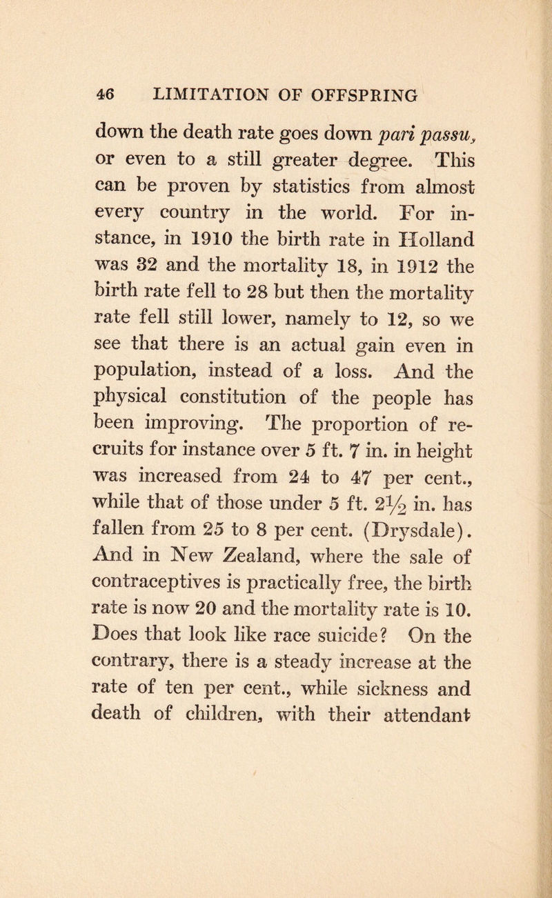 down the death rate goes down pari passu, or even to a still greater degree. This can be proven by statistics from almost every country in the world. For in¬ stance, in 1910 the birth rate in Holland was 32 and the mortality 18, in 1912 the birth rate fell to 28 but then the mortality rate fell still lower, namely to 12, so we see that there is an actual gain even in population, instead of a loss. And the physical constitution of the people has been improving. The proportion of re¬ cruits for instance over 5 ft. 7 in. in height was increased from 24 to 47 per cent., while that of those under 5 ft. 2% in. has fallen from 25 to 8 per cent. (Drysdale). And in New Zealand, where the sale of contraceptives is practically free, the birth rate is now 20 and the mortality rate is 10. Does that look like race suicide? On the contrary, there is a steady increase at the rate of ten per cent., while sickness and death of children, with their attendant