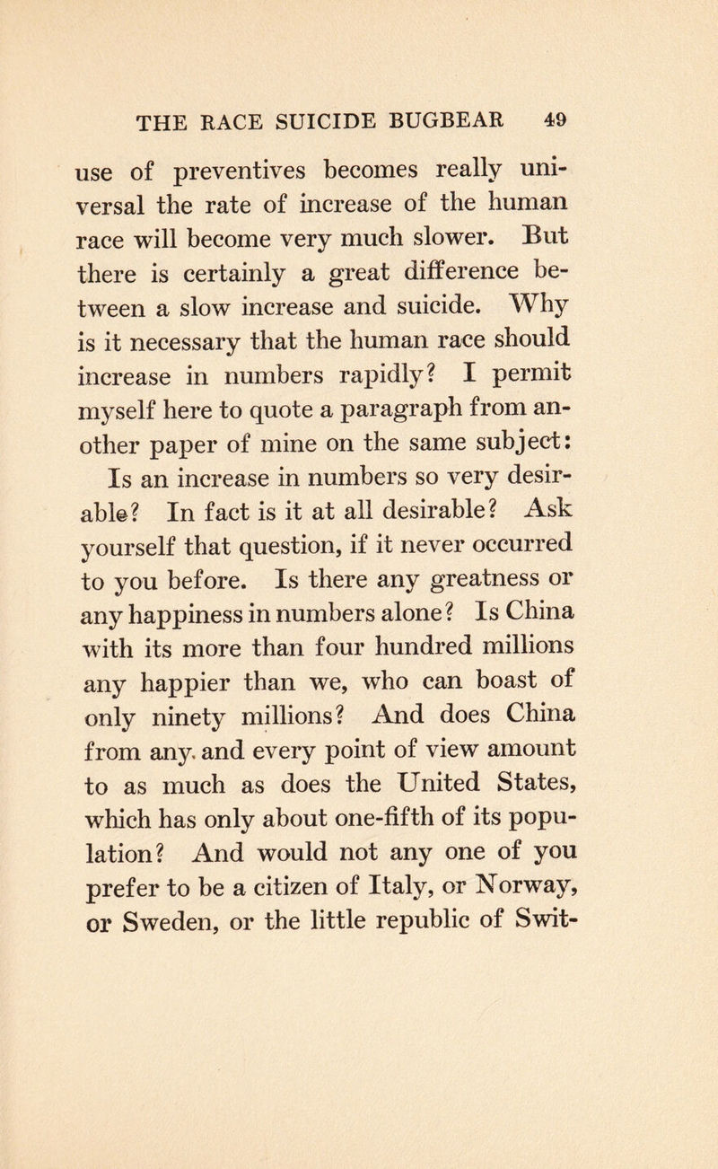 use of preventives becomes really uni¬ versal the rate of increase of the human race will become very much slower. But there is certainly a great difference be¬ tween a slow increase and suicide. Why is it necessary that the human race should increase in numbers rapidly? I permit myself here to quote a paragraph from an¬ other paper of mine on the same subject: Is an increase in numbers so very desir¬ able? In fact is it at all desirable? Ask yourself that question, if it never occurred to you before. Is there any greatness or any happiness in numbers alone ? Is China with its more than four hundred millions any happier than we, who can boast of only ninety millions? And does China from any and every point of view amount to as much as does the United States, which has only about one-fifth of its popu¬ lation? And would not any one of you prefer to be a citizen of Italy, or Norway, or Sweden, or the little republic of Swit-