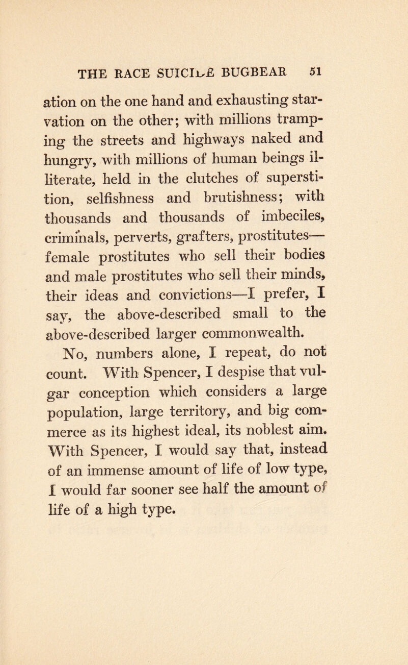 ation on the one hand and exhausting star¬ vation on the other; with millions tramp¬ ing the streets and highways naked and hungry, with millions of human beings il¬ literate, held in the clutches of supersti¬ tion, selfishness and brutishness; with thousands and thousands of imbeciles, criminals, perverts, grafters, prostitutes— female prostitutes who sell their bodies and male prostitutes who sell their minds, their ideas and convictions—I prefer, I say, the above-described small to the above-described larger commonwealth. No, numbers alone, I repeat, do not count. With Spencer, I despise that vul¬ gar conception which considers a large population, large territory, and big com¬ merce as its highest ideal, its noblest aim. With Spencer, I would say that, instead of an immense amount of life of low type, I would far sooner see half the amount of life of a high type.