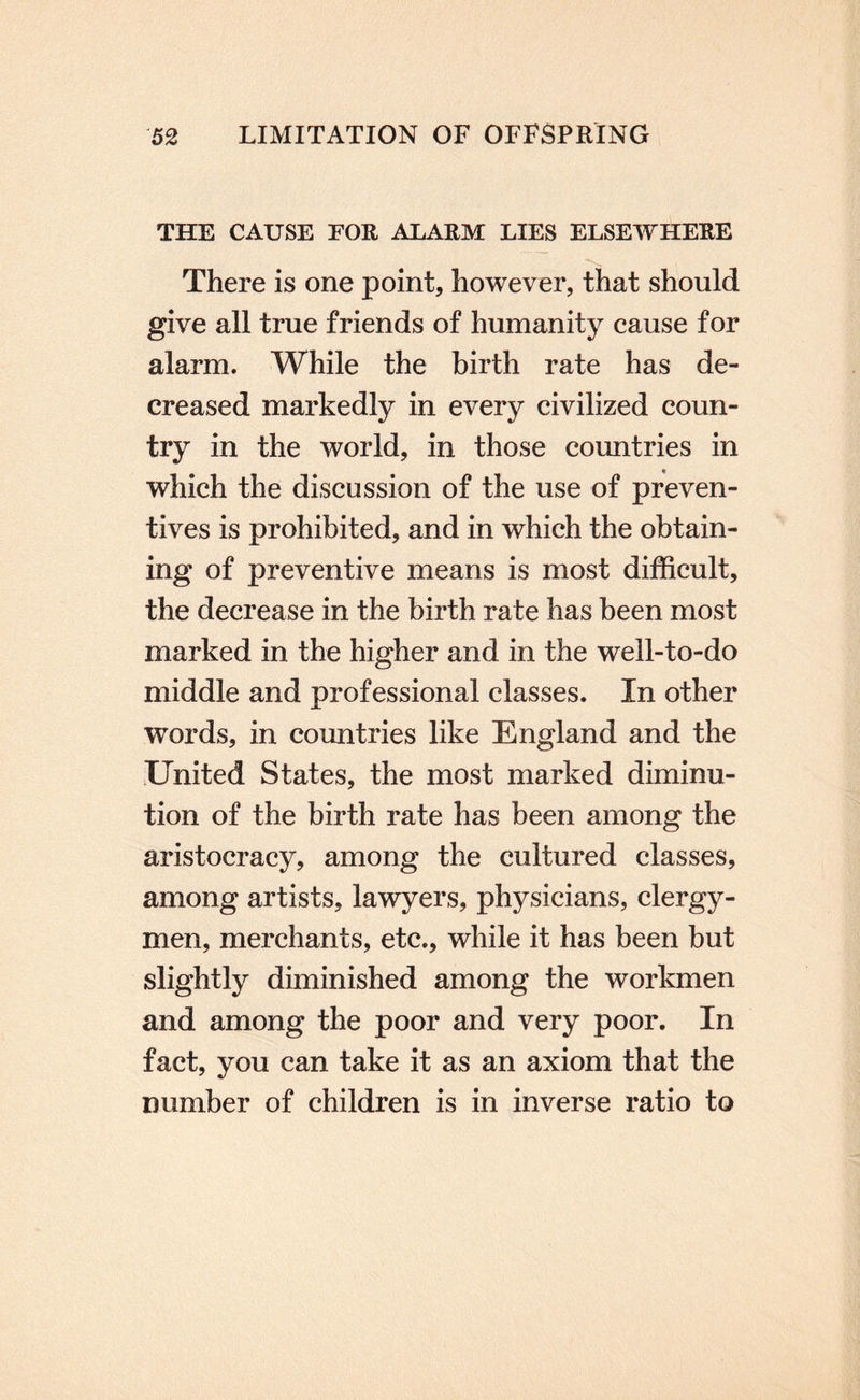 THE CAUSE FOR ALARM LIES ELSEWHERE There is one point, however, that should give all true friends of humanity cause for alarm. While the birth rate has de¬ creased markedly in every civilized coun¬ try in the world, in those countries in which the discussion of the use of preven¬ tives is prohibited, and in which the obtain¬ ing of preventive means is most difficult, the decrease in the birth rate has been most marked in the higher and in the well-to-do middle and professional classes. In other words, in countries like England and the United States, the most marked diminu¬ tion of the birth rate has been among the aristocracy, among the cultured classes, among artists, lawyers, physicians, clergy¬ men, merchants, etc., while it has been but slightly diminished among the workmen and among the poor and very poor. In fact, you can take it as an axiom that the number of children is in inverse ratio to