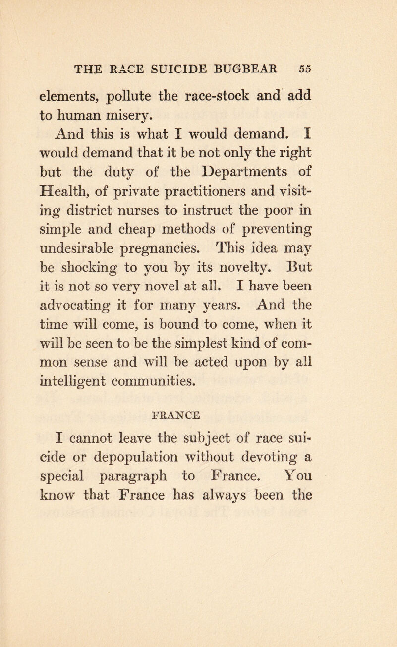 elements, pollute the race-stock and add to human misery. And this is what I would demand. I would demand that it be not only the right but the duty of the Departments of Health, of private practitioners and visit¬ ing district nurses to instruct the poor in simple and cheap methods of preventing undesirable pregnancies. This idea may be shocking to you by its novelty. But it is not so very novel at all. I have been advocating it for many years. And the time will come, is bound to come, when it will be seen to be the simplest kind of com¬ mon sense and will be acted upon by all intelligent communities. FRANCE I cannot leave the subject of race sui¬ cide or depopulation without devoting a special paragraph to France, You know that France has always been the