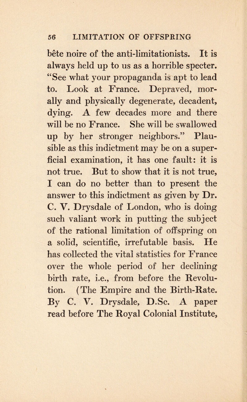 bete noire of the anti-limitationists. It is always held up to us as a horrible specter. ‘'See what your propaganda is apt to lead to. Look at France. Depraved, mor¬ ally and physically degenerate, decadent, dying. A few decades more and there will be no France. She will be swallowed up by her stronger neighbors.” Plau¬ sible as this indictment may be on a super¬ ficial examination, it has one fault: it is not true. But to show that it is not true, I can do no better than to present the answer to this indictment as given by Dr. C. V. Drysdale of London, who is doing such valiant work in putting the subject of the rational limitation of offspring on a solid, scientific, irrefutable basis. He has collected the vital statistics for France over the whole period of her declining birth rate, i.e., from before the Revolu¬ tion. (The Empire and the Birth-Rate. By C. V. Drysdale, D.Sc. A paper read before The Royal Colonial Institute,
