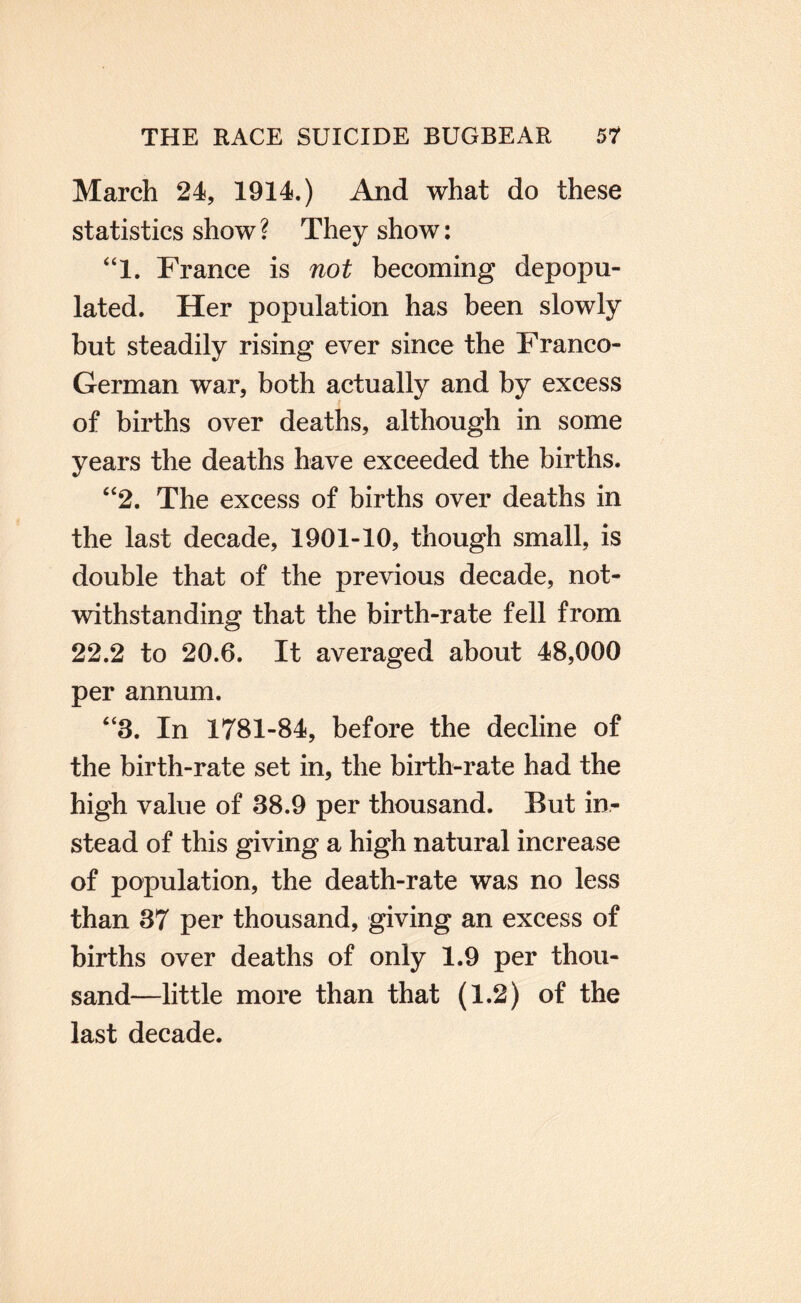 March 24, 1914.) And what do these statistics show? They show: ‘T. France is not becoming depopu¬ lated. Her population has been slowly hut steadily rising ever since the Franco- German war, both actually and by excess of births over deaths, although in some years the deaths have exceeded the births. “2. The excess of births over deaths in the last decade, 1901-10, though small, is double that of the previous decade, not¬ withstanding that the birth-rate fell from 22.2 to 20.6. It averaged about 48,000 per annum. “3. In 1781-84, before the decline of the birth-rate set in, the birth-rate had the high value of 38.9 per thousand. But in¬ stead of this giving a high natural increase of population, the death-rate was no less than 37 per thousand, giving an excess of births over deaths of only 1.9 per thou¬ sand—little more than that (1.2) of the last decade.