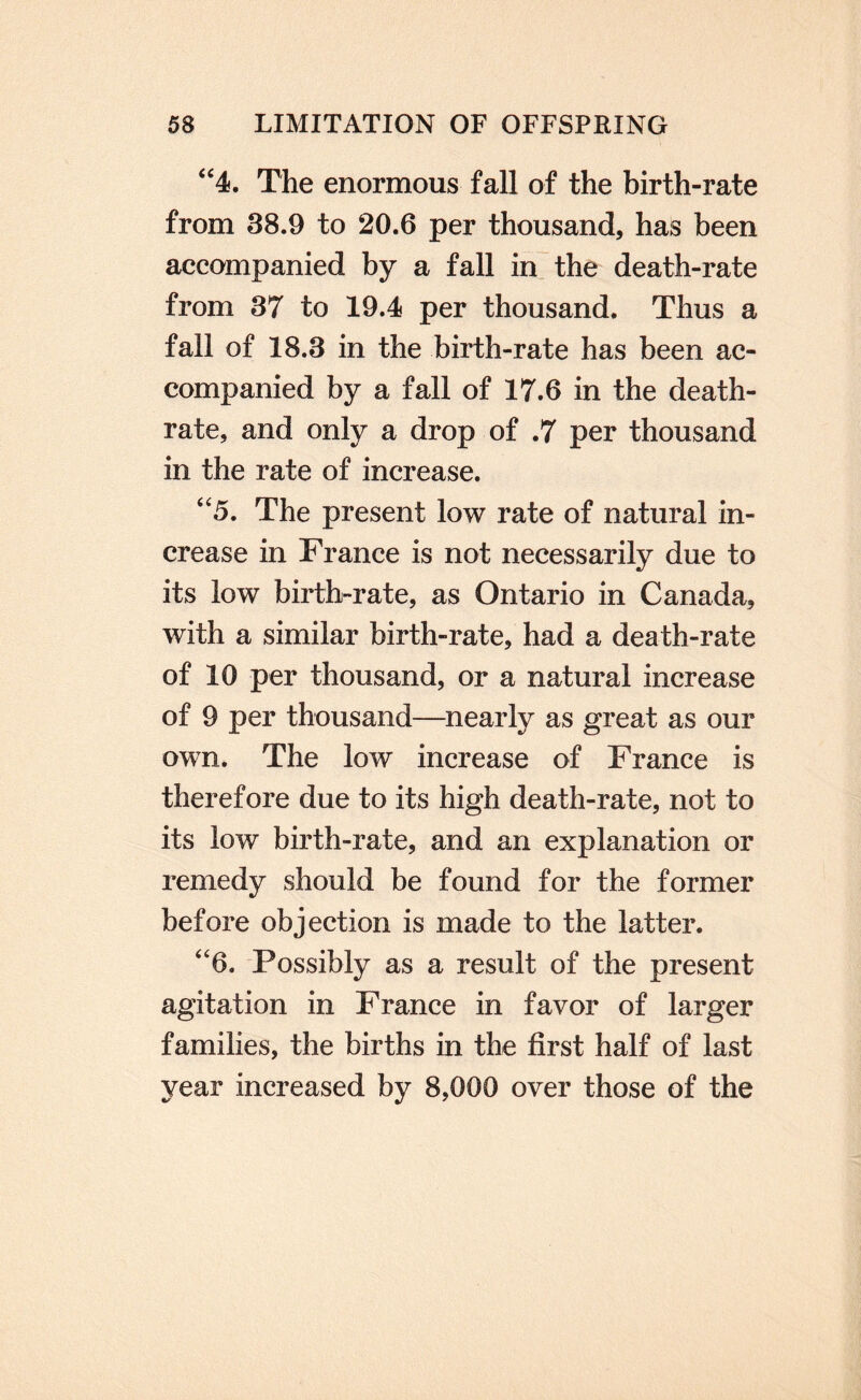 ‘‘4. The enormous fall of the birth-rate from 38.9 to 20.6 per thousand, has been accompanied by a fall in the death-rate from 37 to 19.4 per thousand. Thus a fall of 18.3 in the birth-rate has been ac¬ companied by a fall of 17.6 in the death- rate, and only a drop of .7 per thousand in the rate of increase. ‘‘5. The present low rate of natural in¬ crease in France is not necessarily due to its low birth-rate, as Ontario in Canada, with a similar birth-rate, had a death-rate of 10 per thousand, or a natural increase of 9 per thousand—nearly as great as our own. The low increase of France is therefore due to its high death-rate, not to its low birth-rate, and an explanation or remedy should be found for the former before objection is made to the latter. ‘‘6. Possibly as a result of the present agitation in France in favor of larger families, the births in the first half of last year increased by 8,000 over those of the