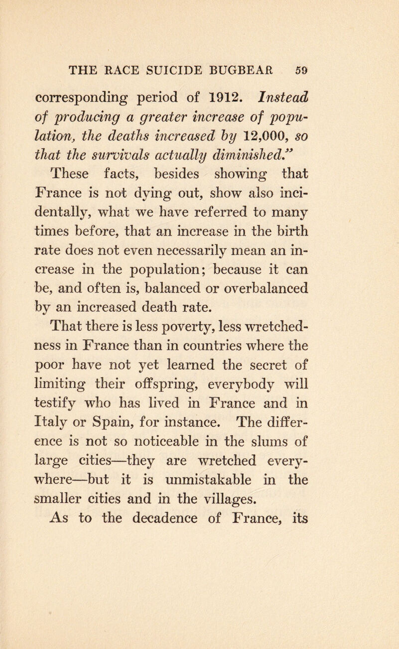 corresponding period of 1912. Instead of producing a greater increase of popu¬ lation, the deaths increased by 12,000, so that the survivals actually diminished/^ These facts, besides showing that France is not dying out, show also inci¬ dentally, what we have referred to many times before, that an increase in the birth rate does not even necessarily mean an in¬ crease in the population; because it can be, and often is, balanced or overbalanced by an increased death rate. That there is less poverty, less wretched¬ ness in France than in countries where the poor have not yet learned the secret of limiting their offspring, everybody will testify who has lived in France and in Italy or Spain, for instance. The differ¬ ence is not so noticeable in the slums of large cities—they are wretched every¬ where—but it is unmistakable in the smaller cities and in the villages. As to the decadence of France, its