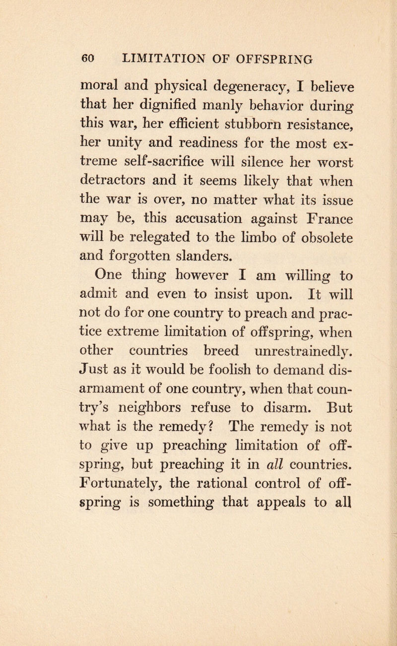 moral and physical degeneracy, I believe that her dignified manly behavior during this war, her efficient stubborn resistance, her unity and readiness for the most ex¬ treme self-sacrifice will silence her worst detractors and it seems likely that when the war is over, no matter what its issue may be, this accusation against France will be relegated to the limbo of obsolete and forgotten slanders. One thing however I am willing to admit and even to insist upon. It will not do for one country to preach and prac¬ tice extreme limitation of offspring, when other countries breed unrestrainedly. Just as it would be foolish to demand dis¬ armament of one country, when that coun¬ try’s neighbors refuse to disarm. But what is the remedy? The remedy is not to give up preaching limitation of off¬ spring, but preaching it in all countries. Fortunately, the rational control of off¬ spring is something that appeals to all