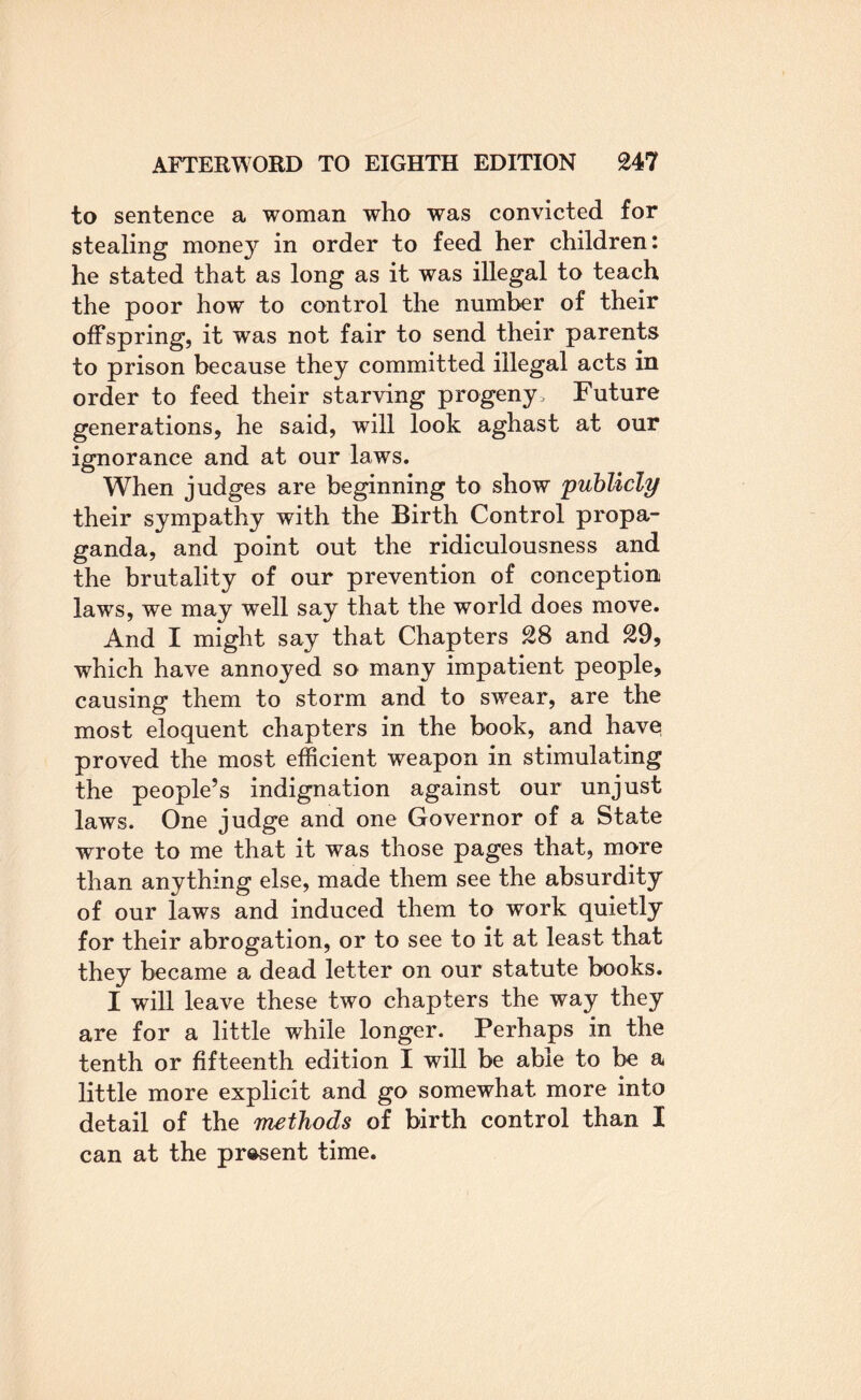 to sentence a woman who was convicted for stealing money in order to feed her children: he stated that as long as it was illegal to teach the poor how to control the number of their offspring, it was not fair to send their parents to prison because they committed illegal acts in order to feed their starving progeny. Future generations, he said, will look aghast at our ignorance and at our laws. When judges are beginning to show publicly their sympathy with the Birth Control propa¬ ganda, and point out the ridiculousness and the brutality of our prevention of conception laws, we may well say that the world does move. And I might say that Chapters 28 and 29, which have annoyed so many impatient people, causing them to storm and to swear, are the most eloquent chapters in the book, and have proved the most efficient weapon in stimulating the people’s indignation against our unjust laws. One judge and one Governor of a State wrote to me that it was those pages that, more than anything else, made them see the absurdity of our laws and induced them to work quietly for their abrogation, or to see to it at least that they became a dead letter on our statute books. I will leave these two chapters the way they are for a little while longer. Perhaps in the tenth or fifteenth edition I will be able to be a little more explicit and go somewhat more into detail of the inethods of birth control than I can at the present time.
