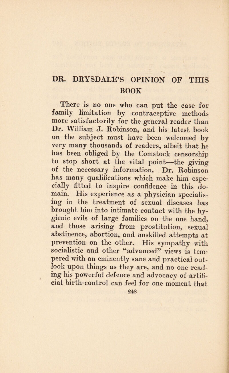 DR. DRYSDALE’S OPINION OF THIS BOOK There is no one who can put the case for family limitation by contraceptive methods more satisfactorily for the general reader than Dr. William J. Robinson, and his latest book on the subject must have been welcomed by very many thousands of readers, albeit that he has been obliged by the Comstock censorship to stop short at the vital point—the giving of the necessary information. Dr. Roftnson has many qualifications which make him espe¬ cially fitted to inspire confidence in this do¬ main. His experience as a physician specialis¬ ing in the treatment of sexual diseases has brought him into intimate contact with the hy¬ gienic evils of large families on the one hand, and those arising from prostitution, sexual abstinence, abortion, and unskilled attempts at prevention on the other. His sympathy with socialistic and other “advanced” views is tem¬ pered with an eminently sane and practical out¬ look upon things as they are, and no one read¬ ing his powerful defence and advocacy of artifi¬ cial birth-control can feel for one moment that