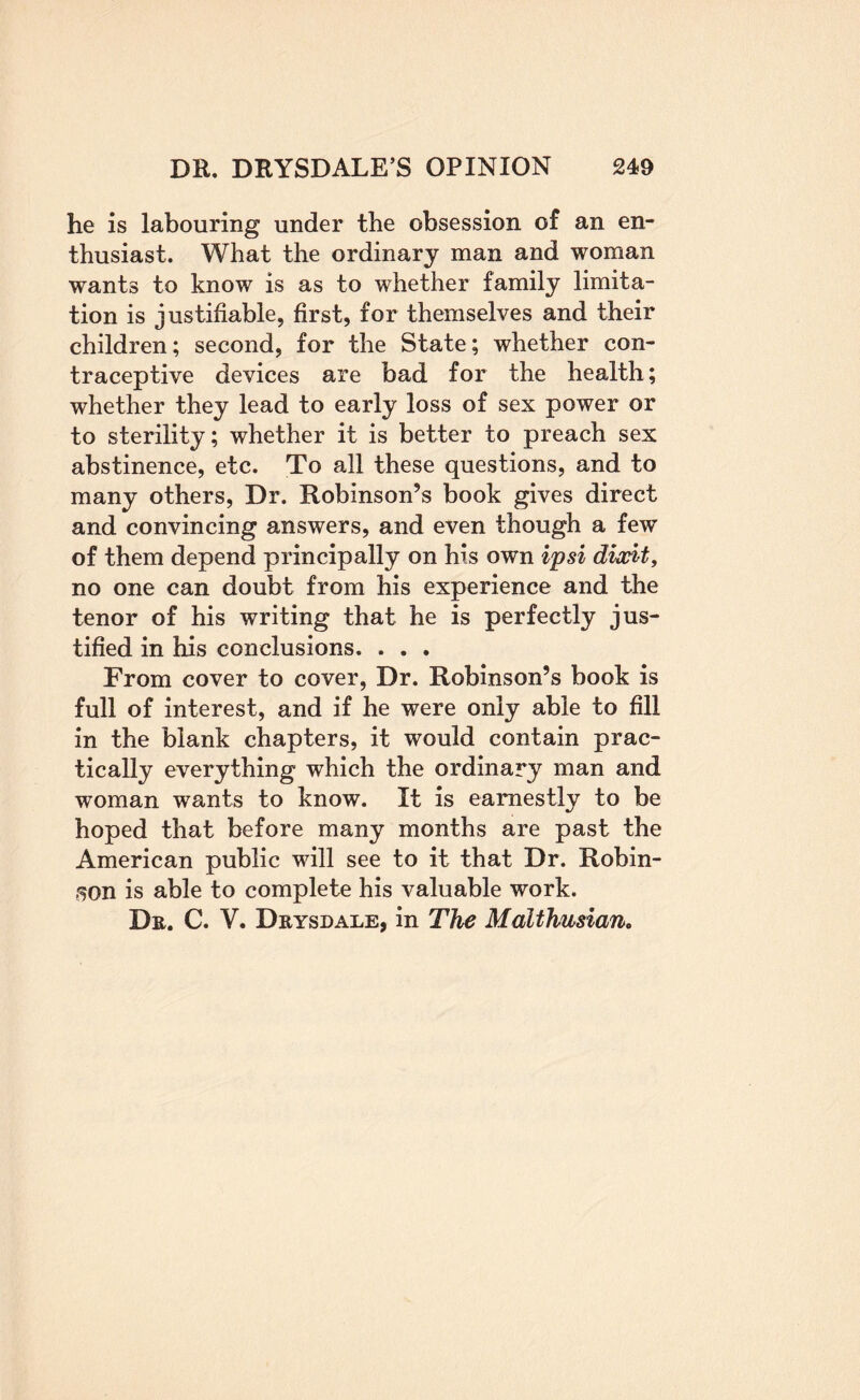 he is labouring under the obsession of an en¬ thusiast. What the ordinary man and woman wants to know is as to whether family limita¬ tion is justifiable, first, for themselves and their children; second, for the State; whether con¬ traceptive devices are bad for the health; whether they lead to early loss of sex power or to sterility; whether it is better to preach sex abstinence, etc. To all these questions, and to many others. Dr. Robinson’s book gives direct and convincing answers, and even though a few of them depend principally on his own i'psi diwit, no one can doubt from his experience and the tenor of his writing that he is perfectly jus¬ tified in his conclusions. . . . From cover to cover. Dr. Robinson’s book is full of interest, and if he were only able to fill in the blank chapters, it would contain prac¬ tically everything which the ordinary man and woman wants to know. It is earnestly to be hoped that before many months are past the American public will see to it that Dr. Robin- .50n is able to complete his valuable work. Dr. C. V. Drysdale, in The Malthusian,