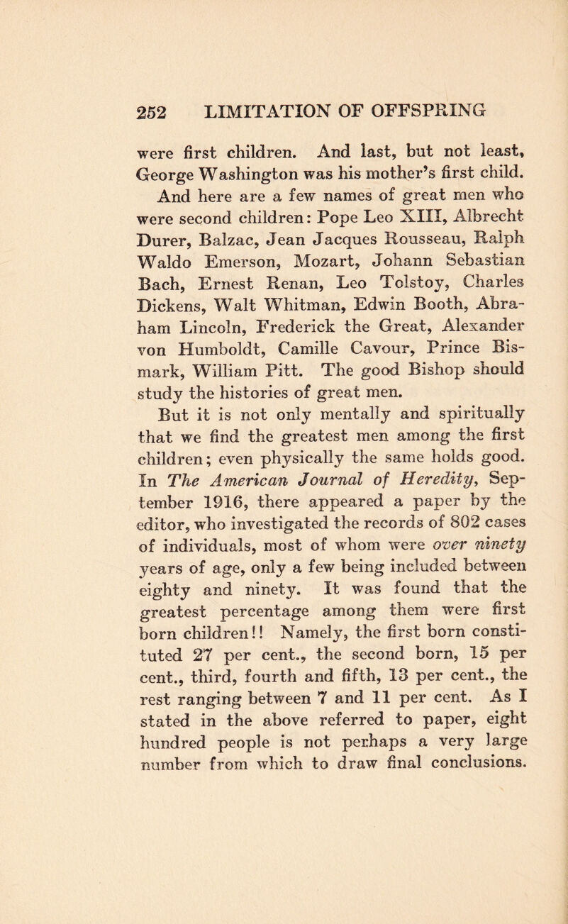 were first children. And last, but not least, George Washington was his mother’s first child. And here are a few names of great men who were second children: Pope Leo XIII, Albrecht Durer, Balzac, Jean Jacques Rousseau, Ralph Waldo Emerson, Mozart, Johann Sebastian Bach, Ernest Renan, Leo Tolstoy, Charles Dickens, Walt Whitman, Edwin Booth, Abra¬ ham Lincoln, Frederick the Great, Alexander von Humboldt, Camille Cavour, Prince Bis- mark, William Pitt. The good Bishop should study the histories of great men. But it is not only mentally and spiritually that we find the greatest men among the first children; even physically the same holds good. In The American Journal of Heredity^ Sep¬ tember 1916, there appeared a paper by the editor, who investigated the records of 802 cases of individuals, most of whom were over ninety years of age, only a few being included between eighty and ninety. It was found that the greatest percentage among them were first born children!! Namely, the first born consti¬ tuted 27 per cent., the second born, 15 per cent., third, fourth and fifth, 13 per cent., the rest ranging between 7 and 11 per cent. As I stated in the above referred to paper, eight hundred people is not perhaps a very large number from which to draw final conclusions.