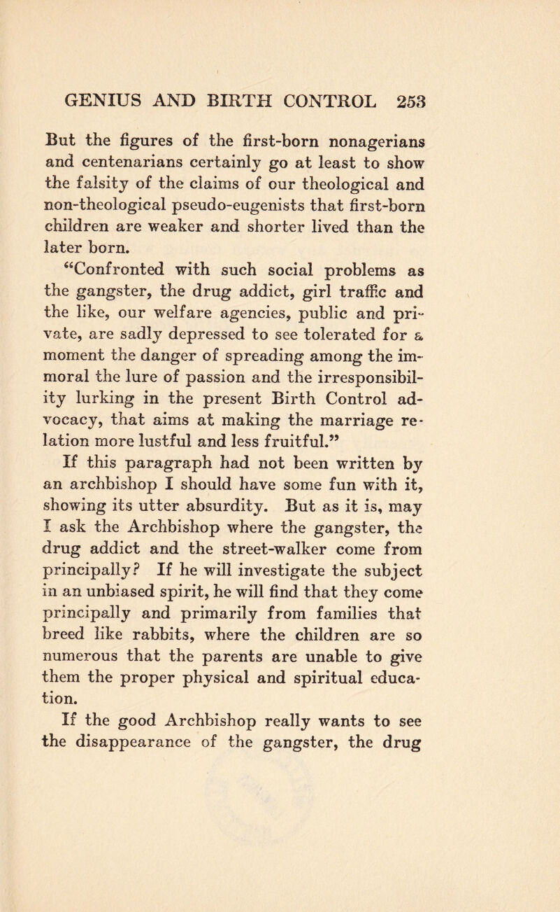 But the figures of the first-born nonagerians and centenarians certainly go at least to show the falsity of the claims of our theological and non-theological pseudo-eugenists that first-born children are weaker and shorter lived than the later born. ‘^Confronted with such social problems as the gangster, the drug addict, girl traffic and the like, our welfare agencies, public and pri^ vate, are sadly depressed to see tolerated for a moment the danger of spreading among the im¬ moral the lure of passion and the irresponsibil¬ ity lurking in the present Birth Control ad¬ vocacy, that aims at making the marriage re¬ lation more lustful and less fruitful.” If this paragraph had not been written by an archbishop I should have some fun with it, showing its utter absurdity. But as it is, may I ask the Archbishop where the gangster, the drug addict and the street-walker come from principally? If he will investigate the subject in an unbiased spirit, he will find that they come principally and primarily from families that breed like rabbits, where the children are so numerous that the parents are unable to give them the proper physical and spiritual educa¬ tion. If the good Archbishop really wants to see the disappearance of the gangster, the drug