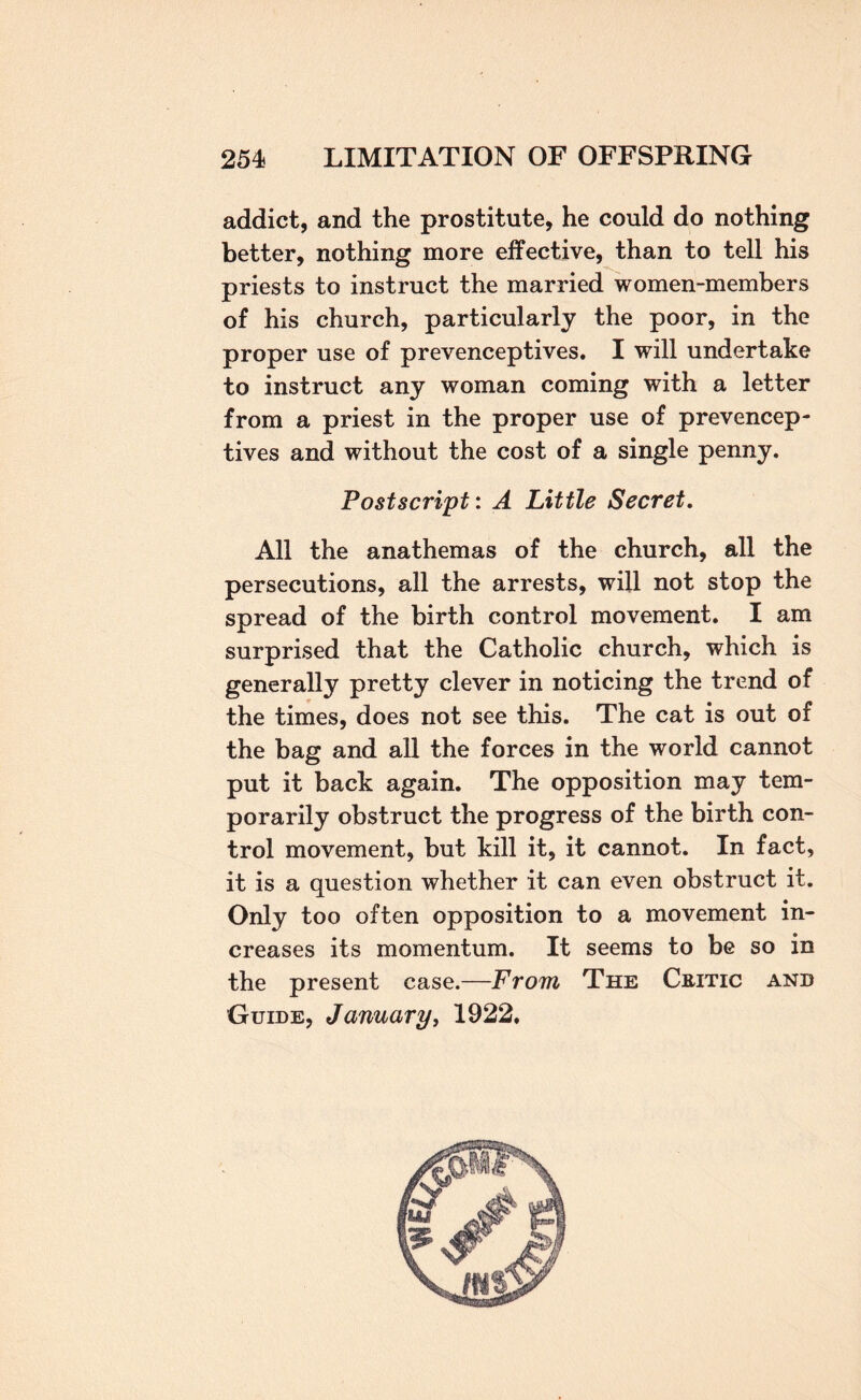 addict, and the prostitute, he could do nothing better, nothing more effective, than to tell his priests to instruct the married women-members of his church, particularly the poor, in the proper use of prevenceptives. I will undertake to instruct any woman coming with a letter from a priest in the proper use of prevencep¬ tives and without the cost of a single penny. Postscript: A Little Secret, All the anathemas of the church, all the persecutions, all the arrests, will not stop the spread of the birth control movement, I am surprised that the Catholic church, which is generally pretty clever in noticing the trend of the times, does not see this. The cat is out of the bag and all the forces in the world cannot put it back again. The opposition may tem¬ porarily obstruct the progress of the birth con¬ trol movement, but kill it, it cannot. In fact, it is a question whether it can even obstruct it. Only too often opposition to a movement in¬ creases its momentum. It seems to be so in the present case.—From The Critic and Guide, January, 1922,