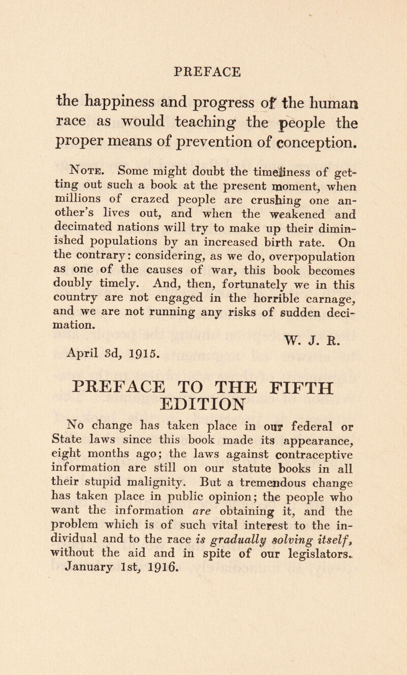 the happiness and progress of the human race as would teaching the p'eople the proper means of prevention of conception. Note. Some might doubt the timeliness of get- ting out such a book at the present moment^ when millions of crazed people are crushing one an¬ other’s lives out, and when the weakened and decimated nations will try to make up their dimin¬ ished populations by an increased birth rate. On the contrary: considering, as we do, overpopulation as one of the causes of war, this book becomes doubly timely. And, then, fortunately we in this country are not engaged in the horrible carnage, and we are not running any risks of sudden deci¬ mation. W. J. R. April Sd, 1915. PREFACE TO THE FIFTH EDITION No change has taken place in our federal or State laws since this book made its appearance, eight months ago; the laws against contraceptive information are still on our statute books in all their stupid malignity. But a tremendous change has taken place in public opinion; the people who want the information are obtaining it, and the problem which is of such vital interest to the in¬ dividual and to the race is gradually solving itself, without the aid and in spite of our legislators.. January 1st, I916.