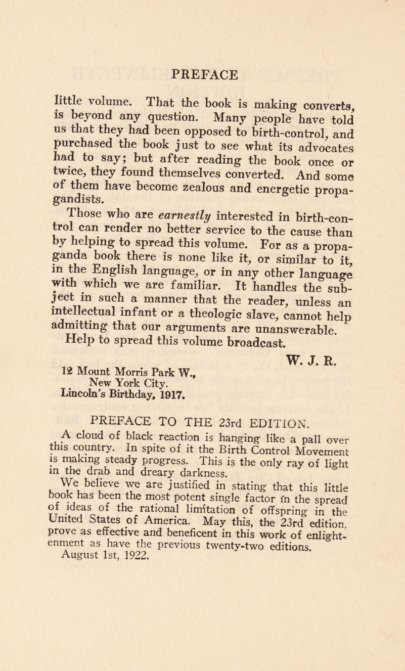 little volume. That the book is making converts, is beyond any question. Many people have told us that they had been opposed to birth-control, and purchased the book just to see what its advocates had to say j but after reading the book once or twice, they found themselves converted. And some of them have become zealous and energetic propa¬ gandists. Those who are earnestly interested in birth-con¬ trol can render no better service to the cause than hy helping to spread this volume. For as a propa- pnda book there is none like it, or similar to it in the English language, or in any other language with which we are familiar. It handles the sub¬ ject in such a manner that the reader, unless an intellectual infant or a theologic slave, cannot help admitting that our arguments are unanswerable. Help to spread this volume broadcast. 12 Mount Morris Park W New York City. Lincoln’s Birthday, 1917. W. J. R. PREFACE TO THE 23rd EDITION. A cloud of black reaction is hanging- like a pall over this country. In spite of it the Birth Control Movement IS rrmking steady progress. This is the only ray of lisrht m the drab and dreary darkness. We believe we are justified in stating that this little book has been the most potent single factor in the spread of ideas of the rational limitation of offspring in the United States of America. May this, the 23rd edition prove as effective and beneficent in this wbrk of enlight¬ enment as have the previous twenty-two editions August 1st, 1922.