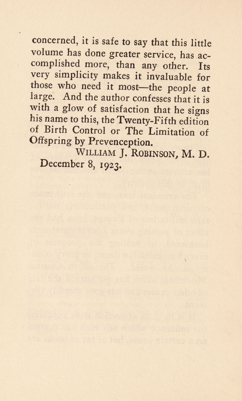 concerned, it is safe to say that this little volume has done greater service, has ac¬ complished more, than any other. Its very simplicity makes it invaluable for those vrho need it most—the people at large. And the author confesses that it is with a glow of satisfaction that he signs his name to this, the Twenty-Fifth edition of Birth Control or The Limitation of Offspring by Prevenception. William J. Robinson, M. D. December 8, 1923.