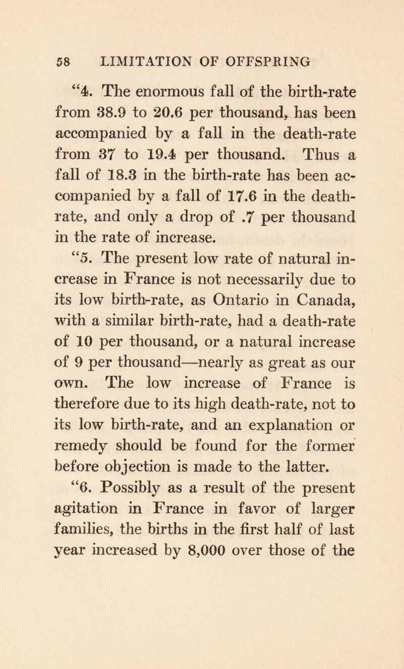 ‘^4. The enormous fall of the birth-rate from 38.9 to 20.6 per thousand^ has been accompanied by a fall in the death-rate from 37 to 19.4 per thousand. Thus a fall of 18.3 in the birth-rate has been ac¬ companied by a fall of 17.6 in the death- rate, and only a drop of .7 per thousand in the rate of increase. “5. The present low rate of natural in¬ crease in France is not necessarily due to its low birth-rate, as Ontario in Canada, with a similar birth-rate, had a death-rate of 10 per thousand, or a natural increase of 9 per thousand—nearly as great as our own. The low increase of France is therefore due to its high death-rate, not to its low birth-rate, and an explanation or remedy should be found for the former before objection is made to the latter. “6. Possibly as a result of the present agitation in France in favor of larger families, the births in the first half of last year increased by 8,000 over those of the