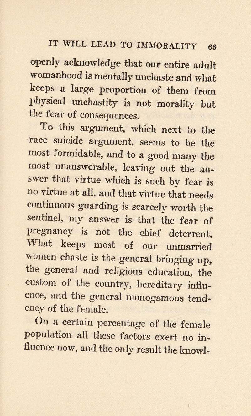 openly acknowledge that our entire adult womanhood is mentally unchaste and what keeps a large proportion of them from physical unchastity is not morality but the fear of consequences. To this argument, which next to the race suicide argument, seems to be the most formidable, and to a good many the most unanswerable, leaving out the an¬ swer that virtue which is such by fear is no virtue at all, and that virtue that needs continuous guarding is scarcely worth the sentinel, my answer is that the fear of pregnancy is not the chief deterrent. What keeps most of our unmarried women chaste is the general bringing up, the general and religious education, the custom of the country, hereditary influ¬ ence, and the general monogamous tend¬ ency of the female. On a certain percentage of the female population all these factors exert no in¬ fluence now, and the only result the knowl-