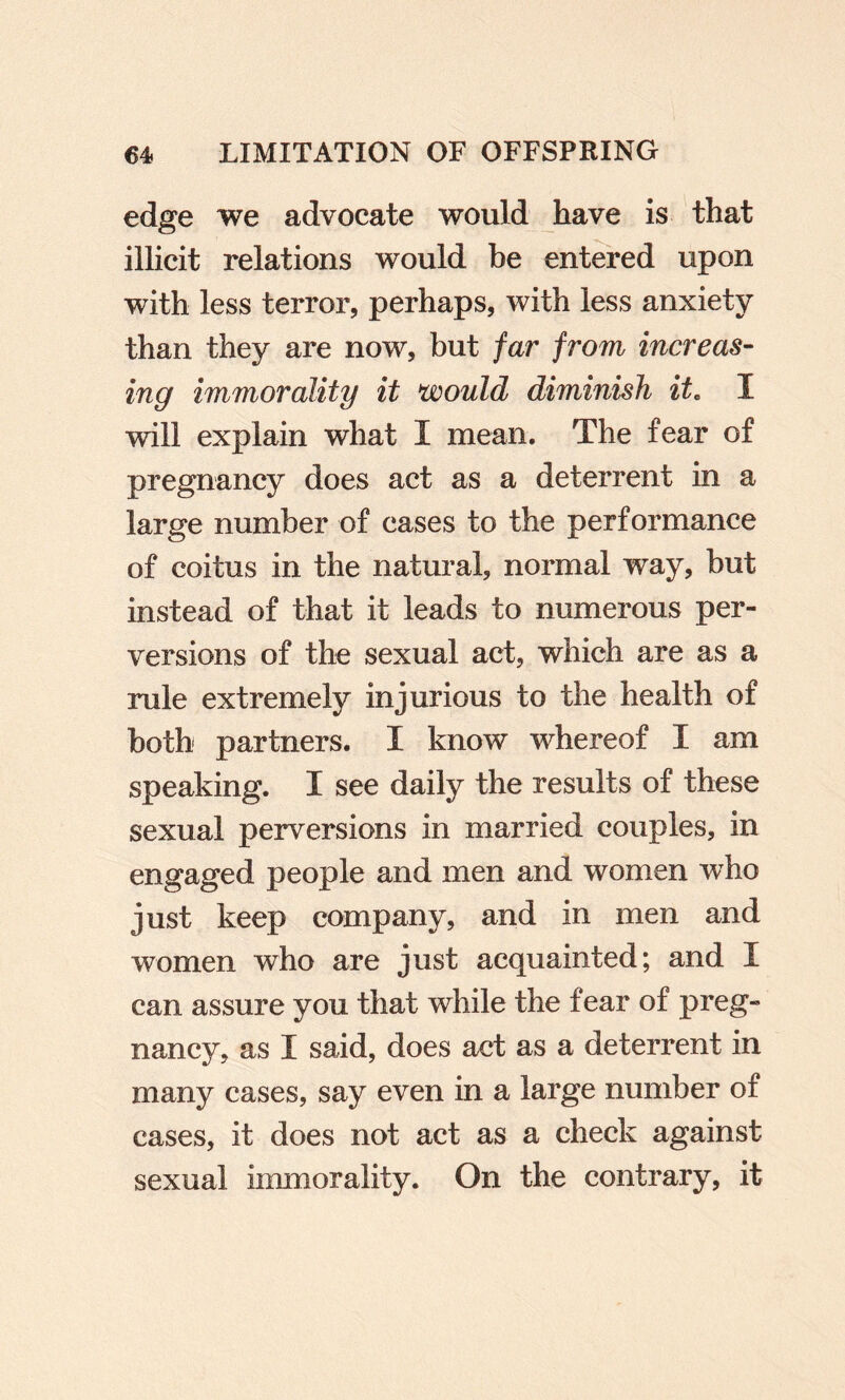 edge we advocate would have is that illicit relations would be entered upon with less terror, perhaps, with less anxiety than they are now, but far from increas- ing immorality it would diminish it. I will explain what I mean. The fear of pregnancy does act as a deterrent in a large number of cases to the performance of coitus in the natural, normal way, but instead of that it leads to numerous per¬ versions of the sexual act, which are as a rule extremely injurious to the health of both partners. I know whereof I am speaking. I see daily the results of these sexual perversions in married couples, in engaged people and men and women who just keep company, and in men and women who are just acquainted; and I can assure you that while the fear of preg¬ nancy, as I said, does act as a deterrent in many cases, say even in a large number of cases, it does not act as a check against sexual immorality. On the contrary, it