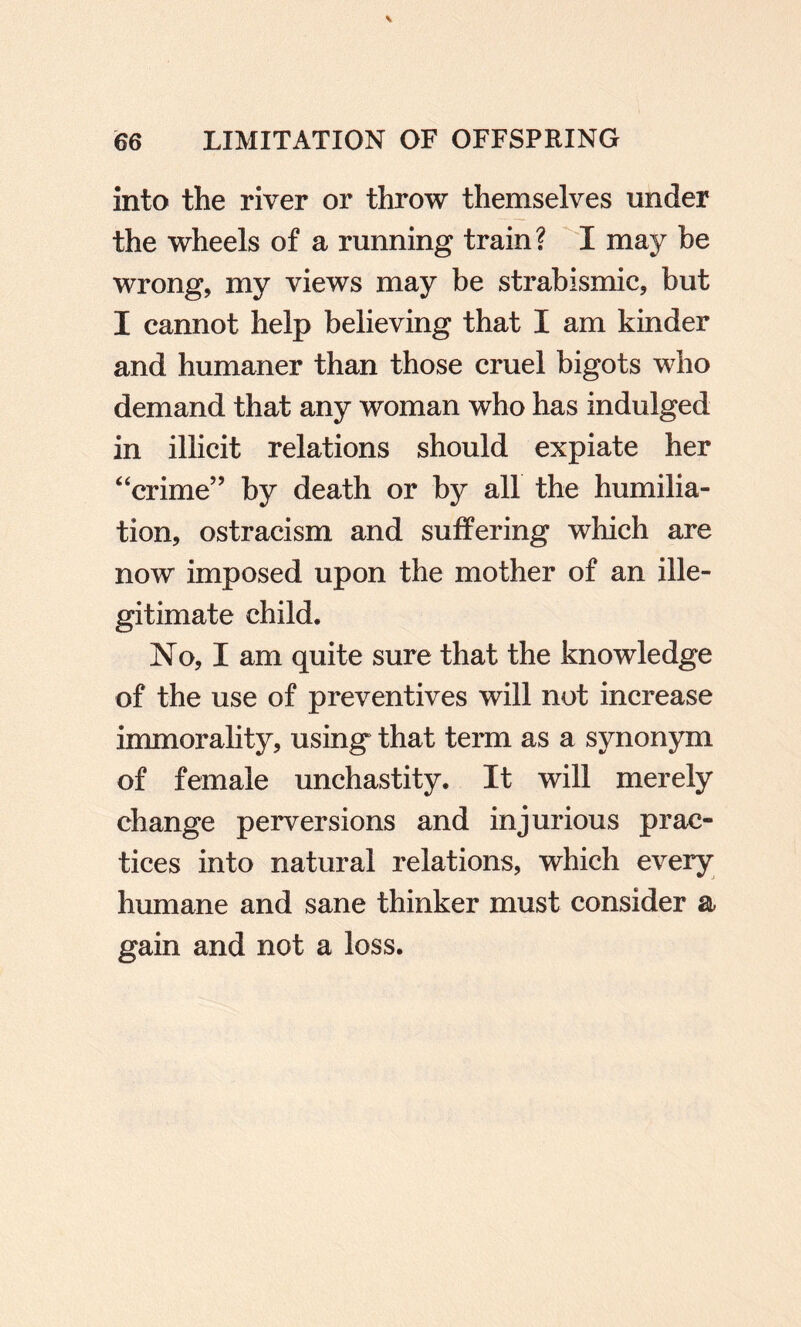 into the river or throw themselves under the wheels of a running train? I may be wrong, my views may be strabismic, but I cannot help believing that I am kinder and humaner than those cruel bigots who demand that any woman who has indulged in illicit relations should expiate her “crime” by death or by all the humilia¬ tion, ostracism and suffering which are now imposed upon the mother of an ille¬ gitimate child. No, I am quite sure that the knowledge of the use of preventives will not increase immorality, using that term as a synonym of female unchastity. It will merely change perversions and injurious prac¬ tices into natural relations, which every humane and sane thinker must consider a gain and not a loss.