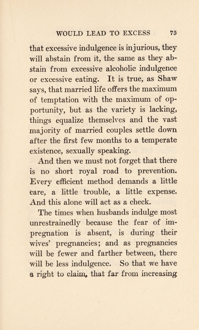 that excessive indulgence is injurious, they will abstain from it, the same as they ab¬ stain from excessive alcoholic indulgence or excessive eating. It is true, as Shaw says, that married life offers the maximum of temptation with the maximum of op¬ portunity, but as the variety is lacking, things equalize themselves and the vast majority of married couples settle down after the first few months to a temperate existence, sexually speaking. And then we must not forget that there is no short royal road to prevention. Every efficient method demands a little care, a little trouble, a little expense. And this alone will act as a check. The times when husbands indulge most unrestrainedly because the fear of im¬ pregnation is absent, is during their wives’ pregnancies; and as pregnancies will be fewer and farther between, there will be less indulgence. So that we have a right to claim, that far from increasing