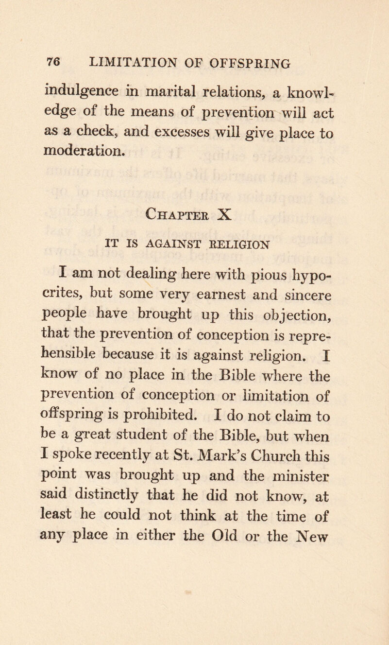 indulgence in marital relations, a knowl¬ edge of the means of preventiom will act as a check, and excesses will give place to moderation. Chapter X IT IS AGAINST RELIGION I am not dealing here with pious hypo¬ crites, but some very earnest and sincere people have brought up this objection, that the prevention of conception is repre¬ hensible because it is against religion. I know of no place in the Bible where the prevention of conception or limitation of offspring is prohibited. I do not claim to be a great student of the Bible, but when I spoke recently at St. Mark’s Church this point was brought up and the minister said distinctly that he did not know, at least he could not think at the time of any place in either the Old or the New
