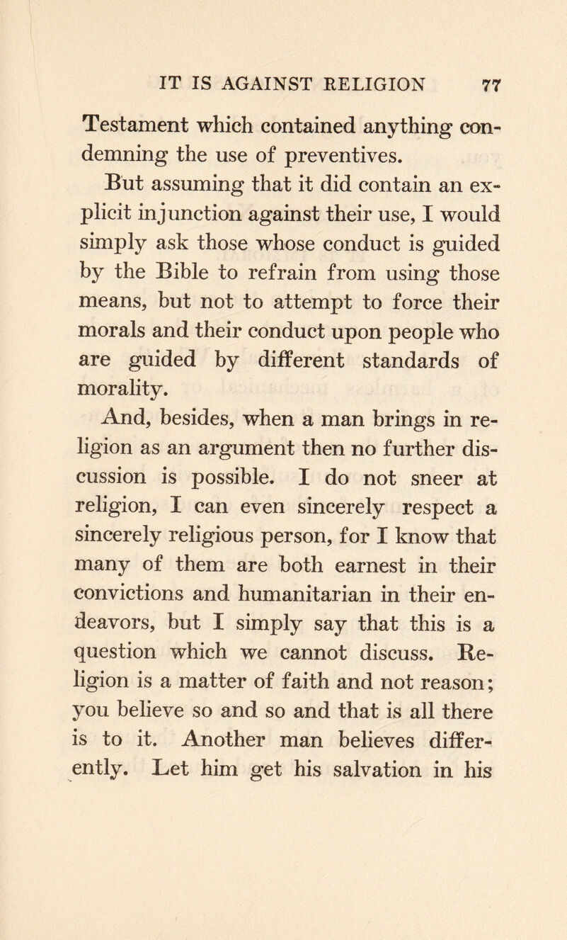 Testament which contained anything con¬ demning the use of preventives. But assuming that it did contain an ex¬ plicit injunction against their use, I would simply ask those whose conduct is guided by the Bible to refrain from using those means, but not to attempt to force their morals and their conduct upon people who are guided by different standards of morality. And, besides, when a man brings in re¬ ligion as an argument then no further dis¬ cussion is possible. I do not sneer at religion, I can even sincerely respect a sincerely religious person, for I know that many of them are both earnest in their convictions and humanitarian in their en¬ deavors, but I simply say that this is a question which we cannot discuss. Re¬ ligion is a matter of faith and not reason; you believe so and so and that is all there is to it. Another man believes differ¬ ently. Let him get his salvation in his