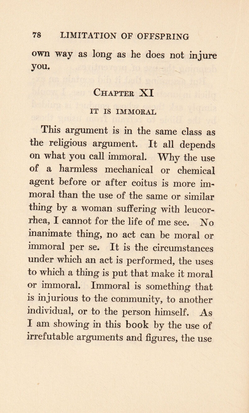 own way as long as he does not injure you. Chapter XI IT IS IMMORAL This argument is in the same class as the religious argument. It all depends on what you call immoral. Why the use of a harmless mechanical or chemical agent before or after coitus is more im¬ moral than the use of the same or similar thing by a woman suffering with leucor- rhea, I cannot for the life of me see. No inanimate thing, no act can be moral or immoral per se. It is the circumstances under which an act is performed, the uses to which a thing is put that make it moral or immoral. Immoral is something that is injurious to the community, to another individual, or to the person himself. As I am showing in this book by the use of irrefutable arguments and figures, the use