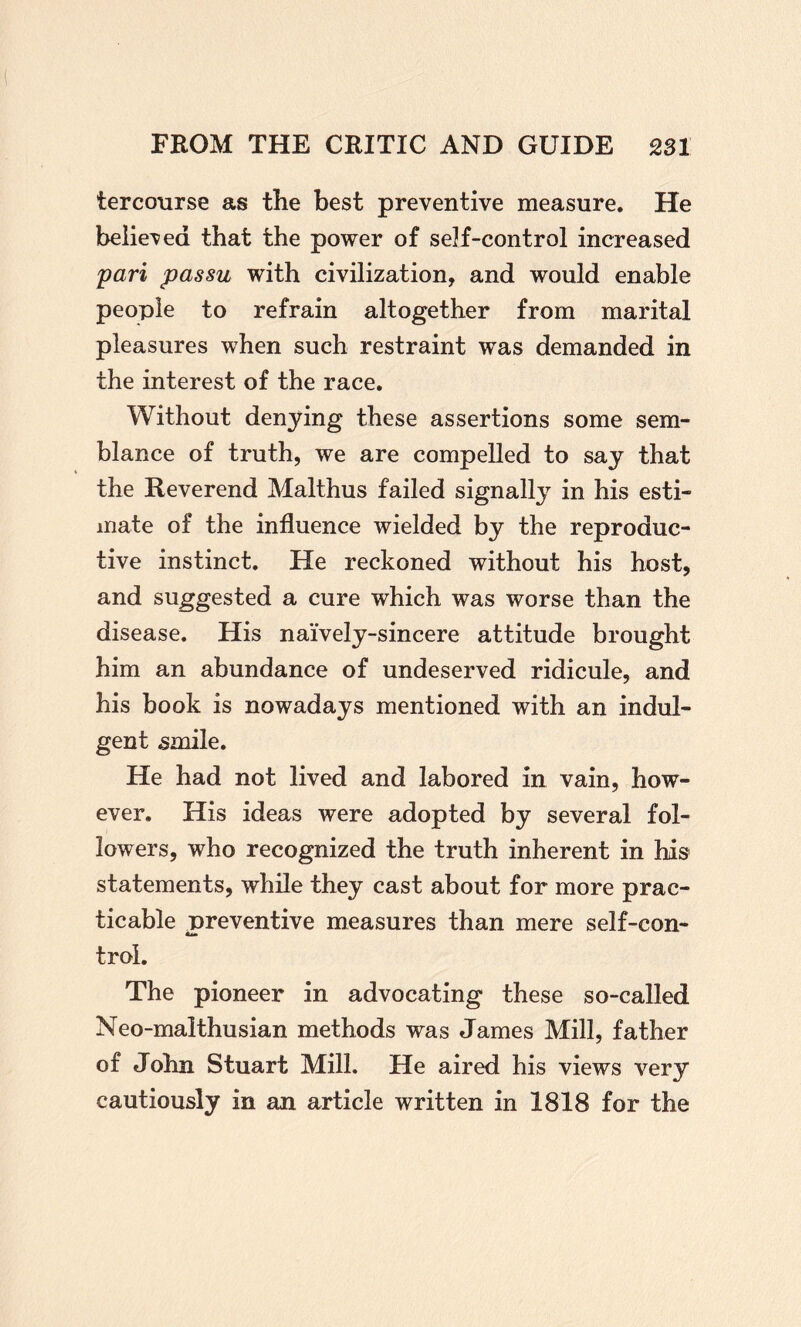 tercourse as the best preventive measure. He believed that the power of self-control increased pari passu with civilization, and would enable people to refrain altogether from marital pleasures when such restraint was demanded in the interest of the race. Without denying these assertions some sem¬ blance of truth, we are compelled to say that the Reverend Malthus failed signally in his esti¬ mate of the influence wielded by the reproduc¬ tive instinct. He reckoned without his host, and suggested a cure which was worse than the disease. His naively-sincere attitude brought him an abundance of undeserved ridicule, and his book is nowadays mentioned with an indul¬ gent 5inile. He had not lived and labored in vain, how¬ ever, His ideas were adopted by several fol¬ lowers, who recognized the truth inherent in his statements, while they cast about for more prac¬ ticable preventive measures than mere self-con- trol. The pioneer in advocating these so-called Neo-malthusian methods was James Mill, father of John Stuart Mill. He aired his views very cautiously in an article written in 1818 for the