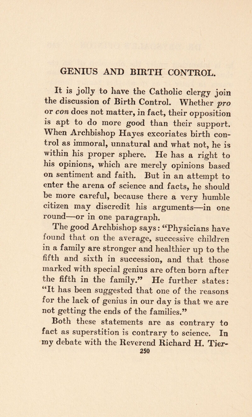 It is jolly to have the Catholic clergy join the discussion of Birth Control. Whether pro or con does not matter, in fact, their opposition is apt to do more good than their support. When Archbishop Hayes excoriates birth con¬ trol as immoral, unnatural and what not, he is within his proper sphere. He has a right to his opinions, which are merely opinions based on sentiment and faith. But in an attempt to enter the arena of science and facts, he should be more careful, because there a very humble citizen may discredit his arguments—in one round—or in one paragraph. The good Archbishop says: ^‘Physicians have found that on the average, successive children in a family are stronger and healthier up to the fifth and sixth in succession, and that those marked with special genius are often born after the fifth in the family.’^ He further states: ‘Tt has been suggested that one of the reasons for the lack of genius in our day is that we are not getting the ends of the families.” Both these statements are as contrary to fact as superstition is contrary to science. In my debate with the Reverend Richard H. Tier-