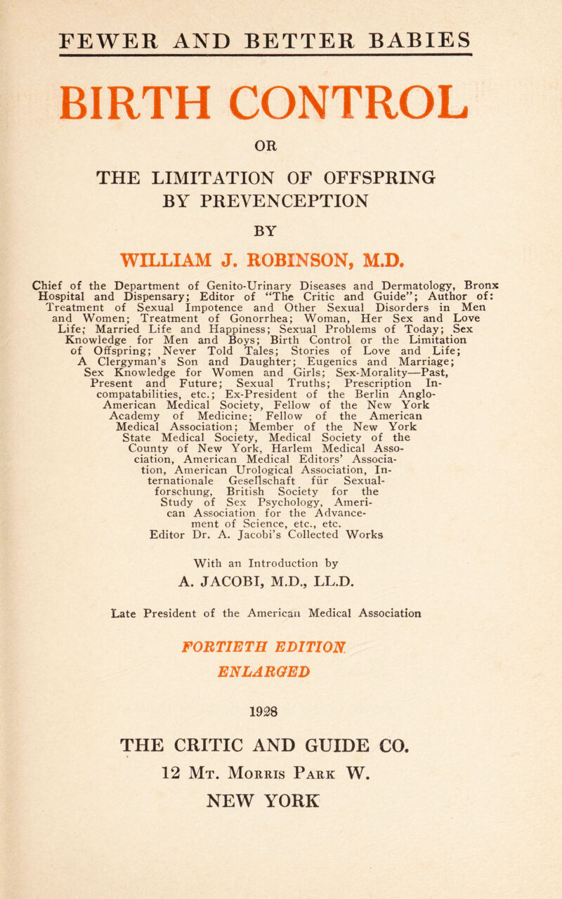 FEWER AND BETTER BABIES BIRTH CONTROL OR THE LIMITATION OF OFFSPRING BY PREVENCEPTION BY WILLIAM J. ROBINSON, M.D. Chief of the Department of Genito-Urinary Diseases and Dermatology, Bronx Hospital and Dispensary; Editor of “The Critic and Guide”; Author of: Treatment of Sexual Impotence and Other Sexual Disorders in Men and Women; Treatment of Gonorrhea; Woman, Her Sex and Love Life; Married Life and Happiness; Sexual Problems of Today; Sex Knowledge for Men and Boys; Birth Control or the Limitation of Offspring; Never Told Tales; Stories of Love and Life; A Clergyman’s Son and Daughter; Eugenics and Marriage; Sex Knowledge for Women and Girls; Sex-Morality—Past, Present and Future; Sexual Truths; Prescription In- compatabilities, etc.; Ex-President of the Berlin Anglo- American Medical Society, Fellow of the New York Academy of Medicine; Fellow of the American Medical Association; Member of the New York State Medical Society, Medical Society of the County of New York, Harlem Medical Asso¬ ciation, American Medical Editors’ Associa¬ tion, American Urological Association, In¬ ternationale Gesellschaft fur Sexual- forschung, British Society for the Study of Sex Psychology, Ameri¬ can Association for the Advance¬ ment of Science, etc., etc. Editor Dr. A. Jacobi’s Collected Works With an Introduction by A. JACOBI, M.D., LL.D. Late President of the American Medical Association FORTIETH EDITION ENLARGED 1928 THE CRITIC AND GUIDE CO. 12 Mt. Morris Park W. NEW YORK