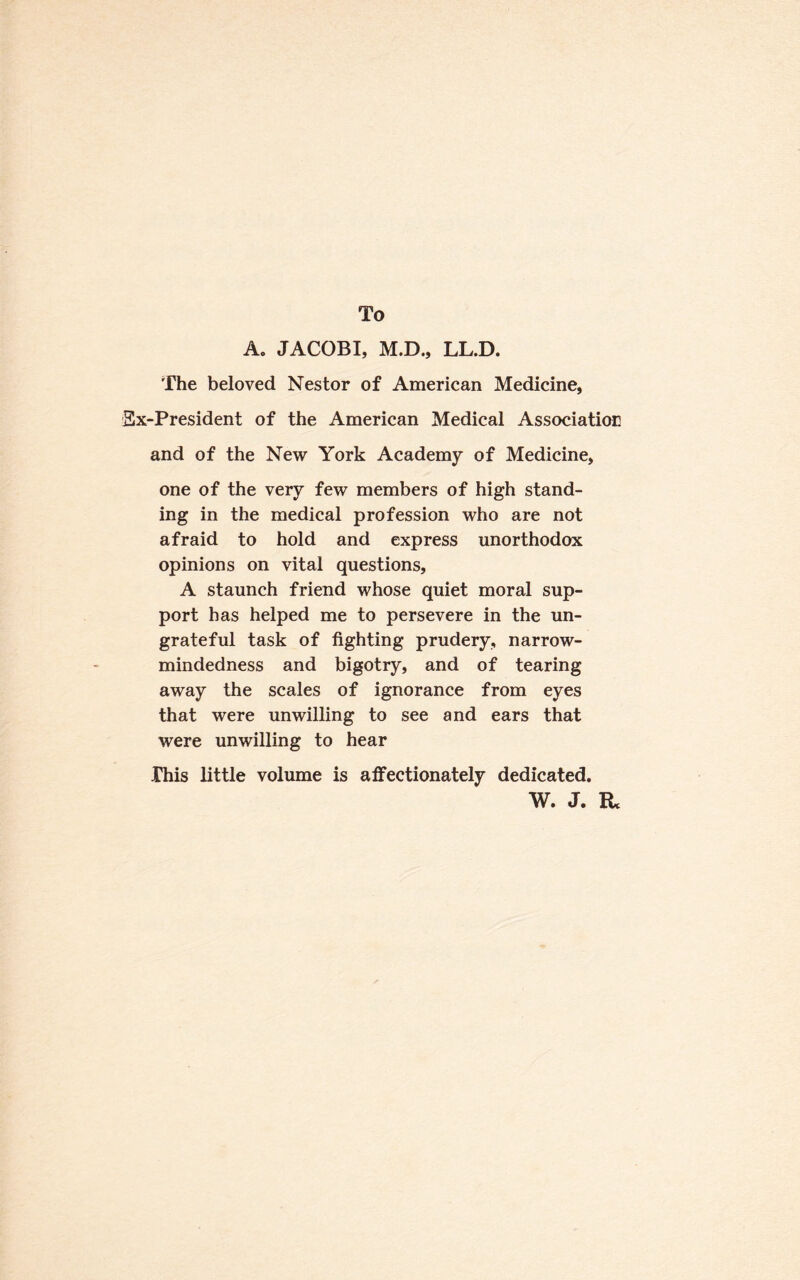 To A. JACOBI, M.D., LL.D. The beloved Nestor of American Medicine, Sx-President of the American Medical Association and of the New York Academy of Medicine, one of the very few members of high stand¬ ing in the medical profession who are not afraid to hold and express unorthodox opinions on vital questions, A staunch friend whose quiet moral sup¬ port has helped me to persevere in the un¬ grateful task of fighting prudery, narrow¬ mindedness and bigotry, and of tearing away the scales of ignorance from eyes that were unwilling to see and ears that were unwilling to hear Phis little volume is affectionately dedicated. W. J. R*