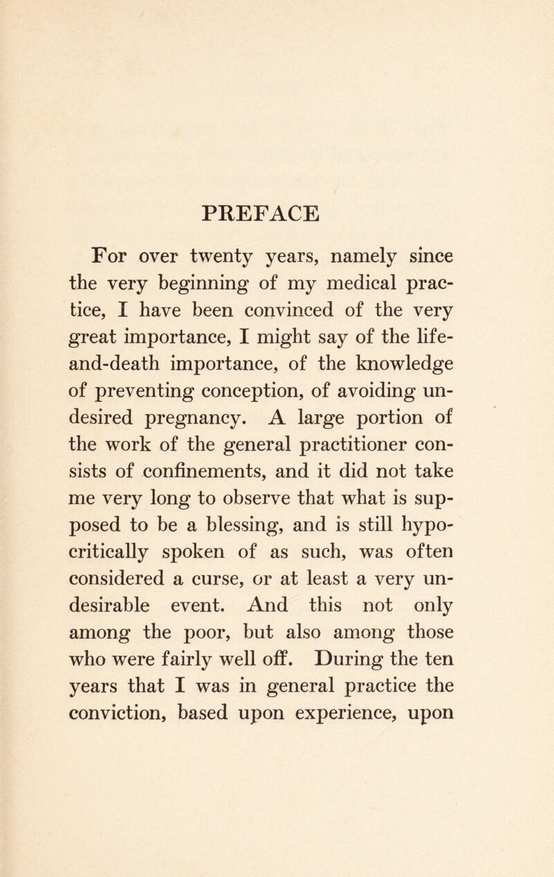 PREFACE For over twenty years, namely since the very beginning of my medical prac¬ tice, I have been convinced of the very great importance, I might say of the life- and-death importance, of the knowledge of preventing conception, of avoiding un¬ desired pregnancy. A large portion of the work of the general practitioner con¬ sists of confinements, and it did not take me very long to observe that what is sup¬ posed to be a blessing, and is still hypo¬ critically spoken of as such, was often considered a curse, or at least a very un¬ desirable event. And this not only among the poor, but also among those who were fairly well off. During the ten years that I was in general practice the conviction, based upon experience, upon