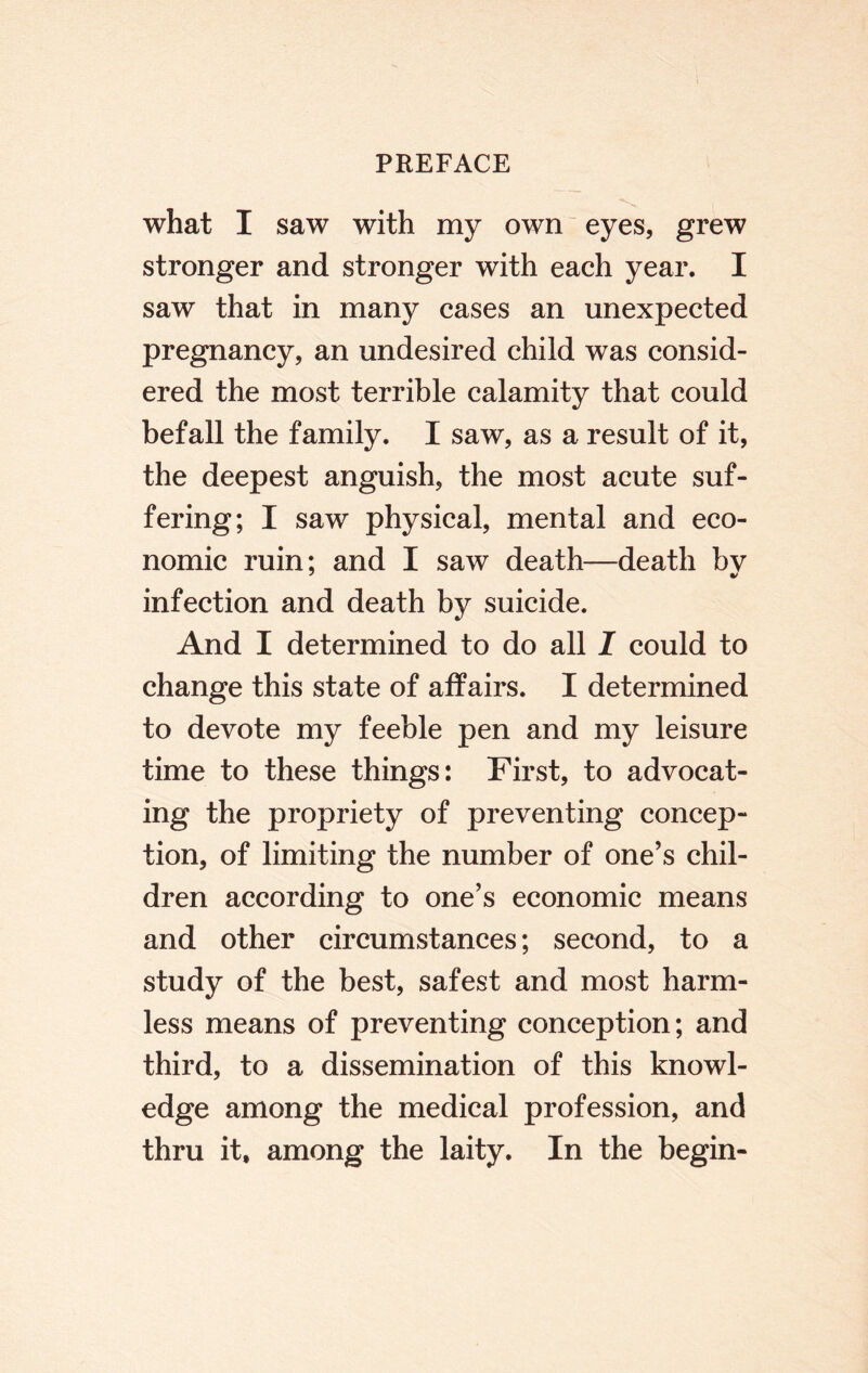 what I saw with my own eyes, grew stronger and stronger with each year. I saw that in many cases an unexpected pregnancy, an undesired child was consid¬ ered the most terrible calamity that could befall the family. I saw, as a result of it, the deepest anguish, the most acute suf¬ fering; I saw physical, mental and eco¬ nomic ruin; and I saw death—death by infection and death by suicide. And I determined to do all I could to change this state of affairs. I determined to devote my feeble pen and my leisure time to these things: First, to advocat¬ ing the propriety of preventing concep¬ tion, of limiting the number of one’s chil¬ dren according to one’s economic means and other circumstances; second, to a study of the best, safest and most harm¬ less means of preventing conception; and third, to a dissemination of this knowl¬ edge among the medical profession, and thru it, among the laity. In the begin-