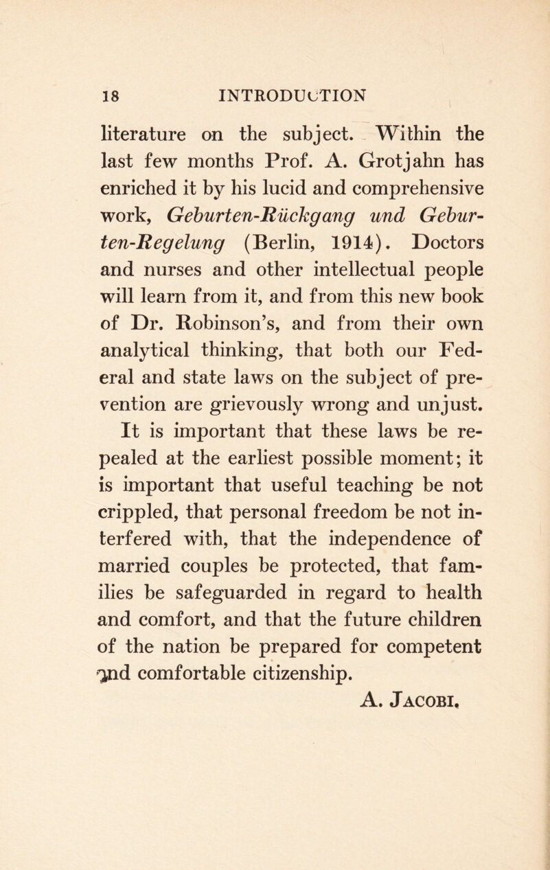 literature on the subject. Within the last few months Prof. A. Grotjahn has enriched it by his lucid and comprehensive work, Geburten-Rilckgang und Gebur- ien-Regelung (Berlin, 1914). Doctors and nurses and other intellectual people will learn from it, and from this new book of Dr. Robinson’s, and from their own analytical thinking, that both our Fed¬ eral and state laws on the subject of pre¬ vention are grievously wrong and unjust. It is important that these laws be re¬ pealed at the earliest possible moment; it is important that useful teaching be not crippled, that personal freedom be not in¬ terfered with, that the independence of married couples be protected, that fam¬ ilies be safeguarded in regard to health and comfort, and that the future children of the nation be prepared for competent ^nd comfortable citizenship. A. Jacobi,