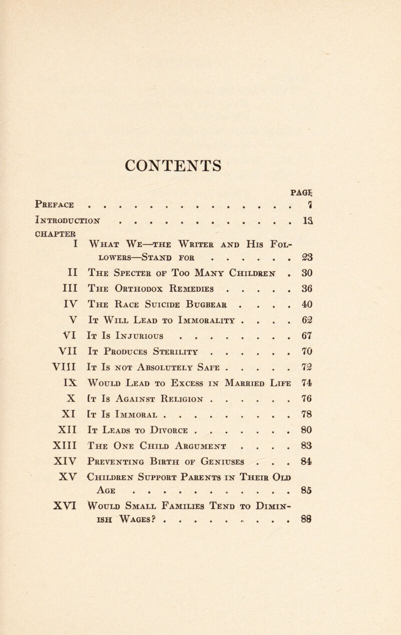 CONTENTS PAGE Preface.? Introduction.IS CHAPTER I What We—the Writer and His Fol¬ lowers—Stand for.23 II The Specter of Too Many Children . 30 III The Orthodox Remedies.36 IV The Race Suicide Bugbear . ... 40 V It Will Lead to Immorality . ... 62 VI It Is Injurious.67 VII It Produces Sterility.70 VIII It Is not Absolutely Safe.72 IX Would Lead to Excess in Married Life 74 X It Is Against Religion.76 XI It Is Immoral.78 XII It Leads to Divorce.80 XIII The One Child Argument .... 83 XIV Preventing Birth of Geniuses ... 84 XV Children Support Parents in Their Old Age.85 XVI Would Small Families Tend to Dimin¬ ish Wages?.88