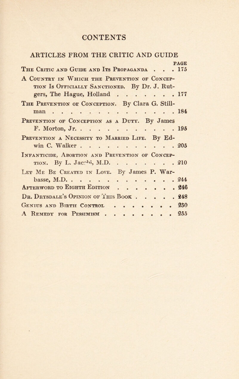 ARTICLES FROM THE CRITIC AND GUIDE PAGE The Critic and Guide and Its Propaganda . . .175 A Country in Which the Prevention of Concep¬ tion Is Officially Sanctioned. By Dr. J. Rut¬ gers, The Hague, Holland. 177 The Prevention of Conception. By Clara G. Still¬ man .184 Prevention of Conception as a Duty. By James F. Morton, Jr.195 Prevention a Necessity to Married Life. By Ed¬ win C. Walker.205 Infanticide, Abortion and Prevention of Concep¬ tion. By L. Jacr^i, M.D.210 Let Me Be Created in Love. By James P. War- basse, M.D. 244 Afterword to Eighth Edition.246 Dr. Drysdale’s Opinion of This Book.248 Genius and Birth Control.250 A Remedy for Pessimism.255