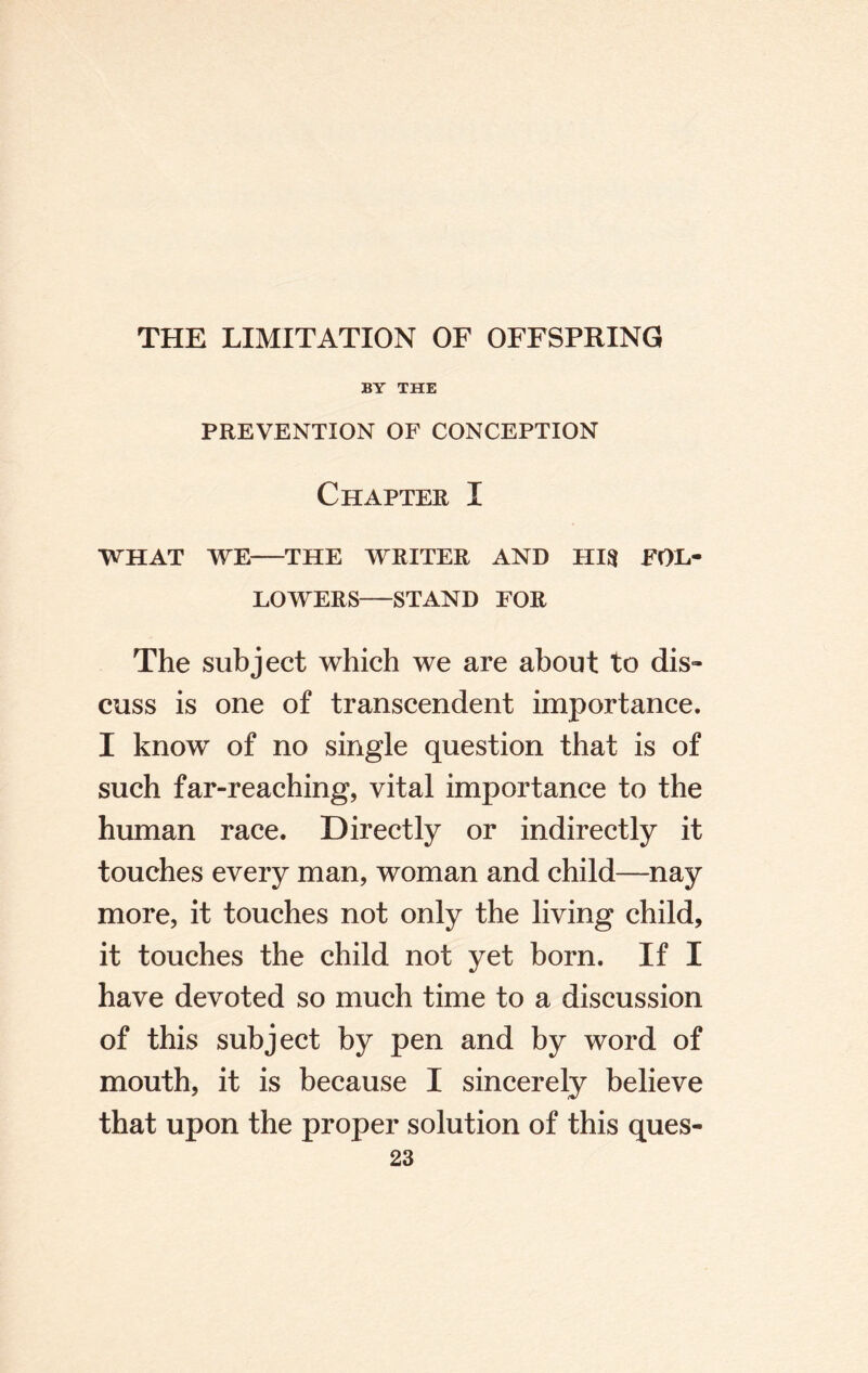 BY THE PREVENTION OF CONCEPTION Chapter I WHAT WE-THE WRITER AND HIS FOL¬ LOWERS-STAND FOR The subject which we are about to dis¬ cuss is one of transcendent importance. I know of no single question that is of such far-reaching, vital importance to the human race. Directly or indirectly it touches every man, woman and child—nay more, it touches not only the living child, it touches the child not yet born. If I have devoted so much time to a discussion of this subject by pen and by word of mouth, it is because I sincerely believe that upon the proper solution of this ques-