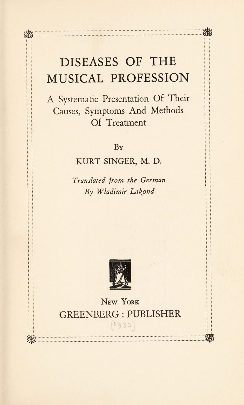 DISEASES OF THE MUSICAL PROFESSION A Systematic Presentation Of Their Causes, Symptoms And Methods Of Treatment By KURT SINGER, M. D. Translated from the German By Wladimir La\ond New York GREENBERG: PUBLISHER