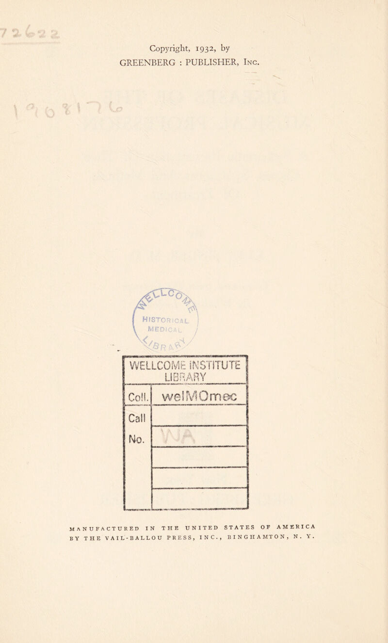 Copyright, 1932, by GREENBERG : PUBLISHER, Inc. WELLCOME INSTITUTE 1 LIBRARY | C ! Oj welMOmec Cal! No. MANUFACTURED IN THE UNITED STATES OF AMERICA BY THE VAIL-BALLOU PRESS, INC., BINGHAMTON, N. Y.