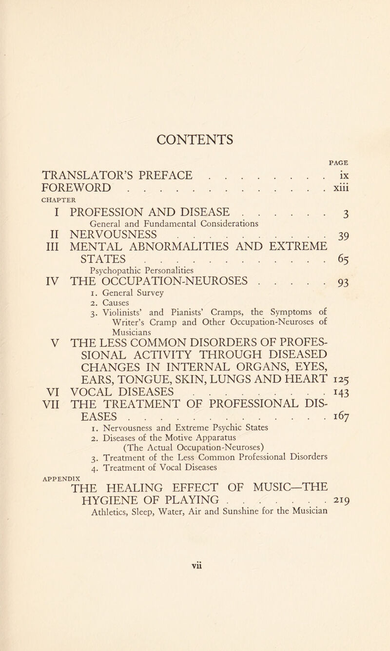 CONTENTS PAGE TRANSLATOR’S PREFACE.ix FOREWORD.xiii CHAPTER I PROFESSION AND DISEASE.3 General and Fundamental Considerations II NERVOUSNESS.39 III MENTAL ABNORMALITIES AND EXTREME STATES.65 Psychopathic Personalities IV THE OCCUPATION-NEUROSES.93 1. General Survey 2. Causes 3. Violinists’ and Pianists’ Cramps, the Symptoms of Writer’s Cramp and Other Occupation-Neuroses of Musicians V THE LESS COMMON DISORDERS OF PROFES¬ SIONAL ACTIVITY THROUGH DISEASED CHANGES IN INTERNAL ORGANS, EYES, EARS, TONGUE, SKIN, LUNGS AND HEART 125 VI VOCAL DISEASES.143 VII THE TREATMENT OF PROFESSIONAL DIS¬ EASES .167 1. Nervousness and Extreme Psychic States 2. Diseases of the Motive Apparatus (The Actual Occupation-Neuroses) 3. Treatment of the Less Common Professional Disorders 4. Treatment of Vocal Diseases APPENDIX THE HEALING EFFECT OF MUSIC—THE HYGIENE OF PLAYING.. . 219 Athletics, Sleep, Water, Air and Sunshine for the Musician Vll