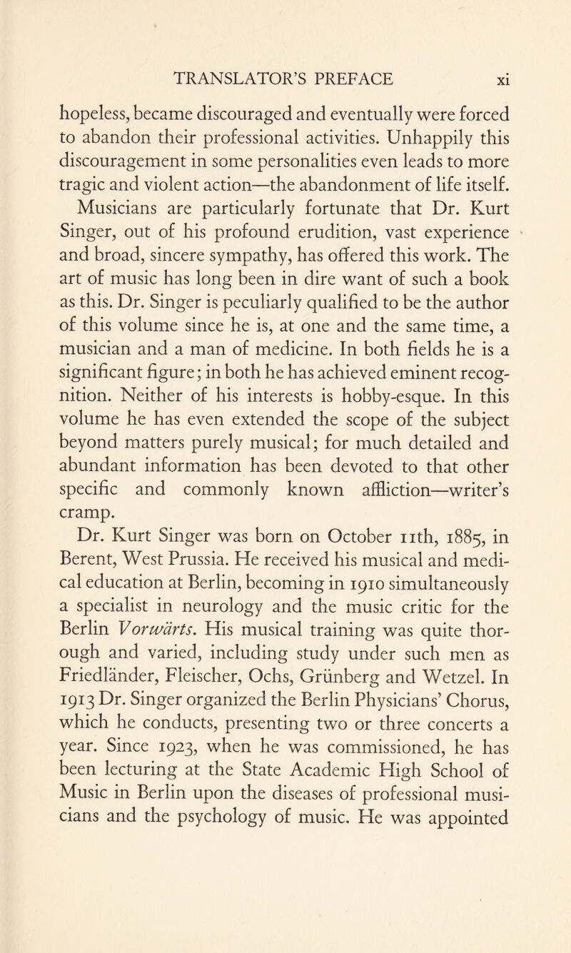 hopeless, became discouraged and eventually were forced to abandon their professional activities. Unhappily this discouragement in some personalities even leads to more tragic and violent action—the abandonment of life itself. Musicians are particularly fortunate that Dr. Kurt Singer, out of his profound erudition, vast experience and broad, sincere sympathy, has offered this work. The art of music has long been in dire want of such a book as this. Dr. Singer is peculiarly qualified to be the author of this volume since he is, at one and the same time, a musician and a man of medicine. In both fields he is a significant figure; in both he has achieved eminent recog¬ nition. Neither of his interests is hobby-esque. In this volume he has even extended the scope of the subject beyond matters purely musical; for much detailed and abundant information has been devoted to that other specific and commonly known affliction—writer’s cramp. Dr. Kurt Singer was born on October nth, 1885, *n Berent, West Prussia. He received his musical and medi¬ cal education at Berlin, becoming in 1910 simultaneously a specialist in neurology and the music critic for the Berlin Vorwärts. His musical training was quite thor¬ ough and varied, including study under such men as Friedländer, Fleischer, Ochs, Grünberg and Wetzel. In 1913 Dr. Singer organized the Berlin Physicians’ Chorus, which he conducts, presenting two or three concerts a year. Since 1923, when he was commissioned, he has been lecturing at the State Academic High School of Music in Berlin upon the diseases of professional musi¬ cians and the psychology of music. He was appointed