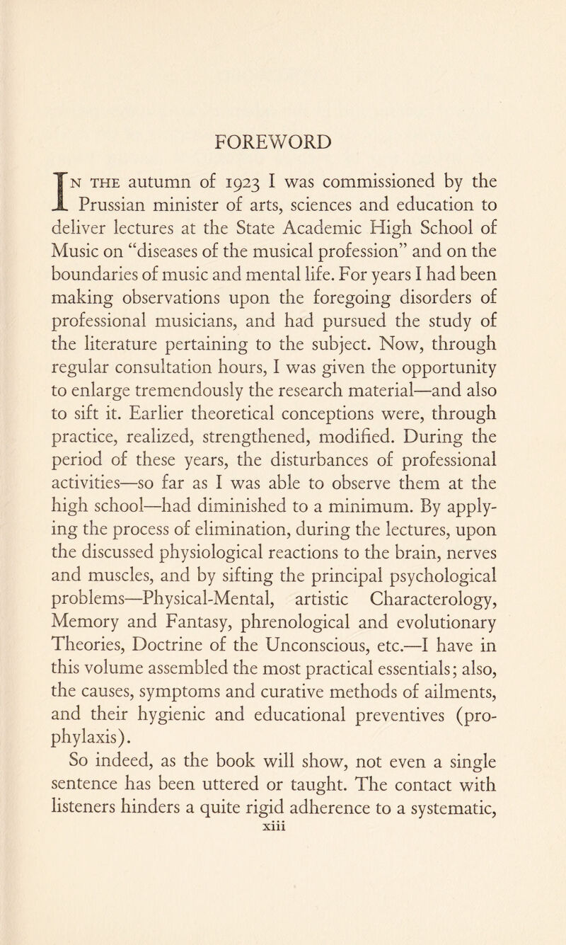 FOREWORD In the autumn of 1923 I was commissioned by the Prussian minister of arts, sciences and education to deliver lectures at the State Academic High School of Music on “diseases of the musical profession” and on the boundaries of music and mental life. For years I had been making observations upon the foregoing disorders of professional musicians, and had pursued the study of the literature pertaining to the subject. Now, through regular consultation hours, I was given the opportunity to enlarge tremendously the research material—and also to sift it. Earlier theoretical conceptions were, through practice, realized, strengthened, modified. During the period of these years, the disturbances of professional activities—so far as I was able to observe them at the high school—had diminished to a minimum. By apply¬ ing the process of elimination, during the lectures, upon the discussed physiological reactions to the brain, nerves and muscles, and by sifting the principal psychological problems—Physical-Mental, artistic Characterology, Memory and Fantasy, phrenological and evolutionary Theories, Doctrine of the Unconscious, etc.—I have in this volume assembled the most practical essentials; also, the causes, symptoms and curative methods of ailments, and their hygienic and educational preventives (pro¬ phylaxis). So indeed, as the book will show, not even a single sentence has been uttered or taught. The contact with listeners hinders a quite rigid adherence to a systematic,