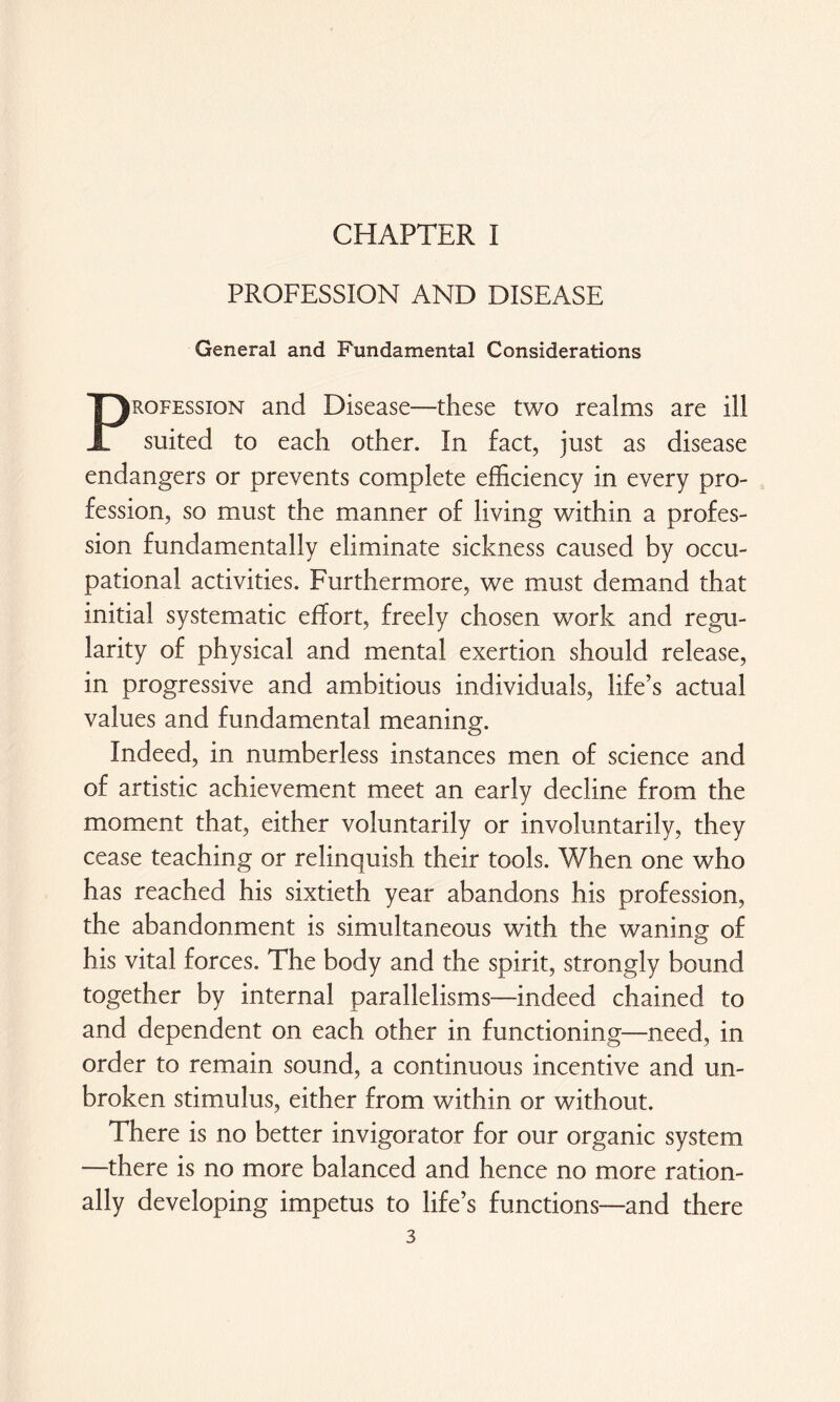 CHAPTER I PROFESSION AND DISEASE General and Fundamental Considerations Profession and Disease—these two realms are ill suited to each other. In fact, just as disease endangers or prevents complete efficiency in every pro¬ fession, so must the manner of living within a profes¬ sion fundamentally eliminate sickness caused by occu¬ pational activities. Furthermore, we must demand that initial systematic effort, freely chosen work and regu¬ larity of physical and mental exertion should release, in progressive and ambitious individuals, life’s actual values and fundamental meaning. Indeed, in numberless instances men of science and of artistic achievement meet an early decline from the moment that, either voluntarily or involuntarily, they cease teaching or relinquish their tools. When one who has reached his sixtieth year abandons his profession, the abandonment is simultaneous with the waning of his vital forces. The body and the spirit, strongly bound together by internal parallelisms—indeed chained to and dependent on each other in functioning—need, in order to remain sound, a continuous incentive and un¬ broken stimulus, either from within or without. There is no better invigorator for our organic system —there is no more balanced and hence no more ration¬ ally developing impetus to life’s functions—and there
