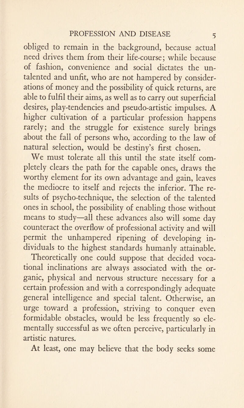 obliged to remain in the background, because actual need drives them from their life-course; while because of fashion, convenience and social dictates the un- talented and unfit, who are not hampered by consider¬ ations of money and the possibility of quick returns, are able to fulfil their aims, as well as to carry out superficial desires, play-tendencies and pseudo-artistic impulses. A higher cultivation of a particular profession happens rarely; and the struggle for existence surely brings about the fall of persons who, according to the law of natural selection, would be destiny’s first chosen. We must tolerate all this until the state itself com¬ pletely clears the path for the capable ones, draws the worthy element for its own advantage and gain, leaves the mediocre to itself and rejects the inferior. The re¬ sults of psycho-technique, the selection of the talented ones in school, the possibility of enabling those without means to study-all these advances also will some day counteract the overflow of professional activity and will permit the unhampered ripening of developing in¬ dividuals to the highest standards humanly attainable. Theoretically one could suppose that decided voca¬ tional inclinations are always associated with the or¬ ganic, physical and nervous structure necessary for a certain profession and with a correspondingly adequate general intelligence and special talent. Otherwise, an urge toward a profession, striving to conquer even formidable obstacles, would be less frequently so ele¬ mentally successful as we often perceive, particularly In artistic natures. At least, one may believe that the body seeks some
