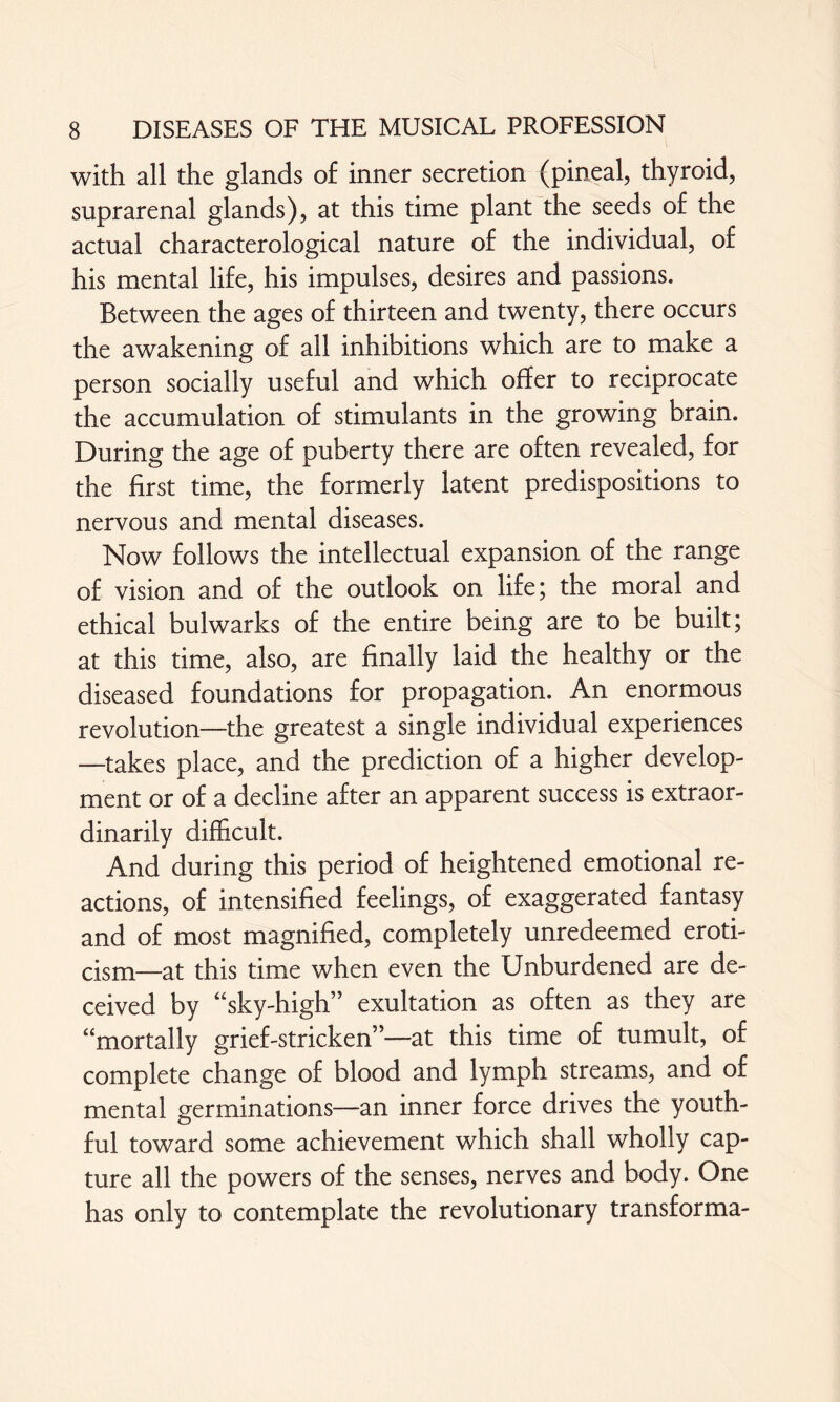 with all the glands of inner secretion (pineal, thyroid, suprarenal glands), at this time plant the seeds of the actual characterological nature of the individual, of his mental life, his impulses, desires and passions. Between the ages of thirteen and twenty, there occurs the awakening of all inhibitions which are to make a person socially useful and which offer to reciprocate the accumulation of stimulants in the growing brain. During the age of puberty there are often revealed, for the first time, the formerly latent predispositions to nervous and mental diseases. Now follows the intellectual expansion of the range of vision and of the outlook on life; the moral and ethical bulwarks of the entire being are to be built; at this time, also, are finally laid the healthy or the diseased foundations for propagation. An enormous revolution—the greatest a single individual experiences —takes place, and the prediction of a higher develop¬ ment or of a decline after an apparent success is extraor¬ dinarily difficult. And during this period of heightened emotional re¬ actions, of intensified feelings, of exaggerated fantasy and of most magnified, completely unredeemed eroti¬ cism—at this time when even the Unburdened are de¬ ceived by “sky-high” exultation as often as they are “mortally grief-stricken”—at this time of tumult, of complete change of blood and lymph streams, and of mental germinations—an inner force drives the youth¬ ful toward some achievement which shall wholly cap¬ ture all the powers of the senses, nerves and body. One has only to contemplate the revolutionary transforma-