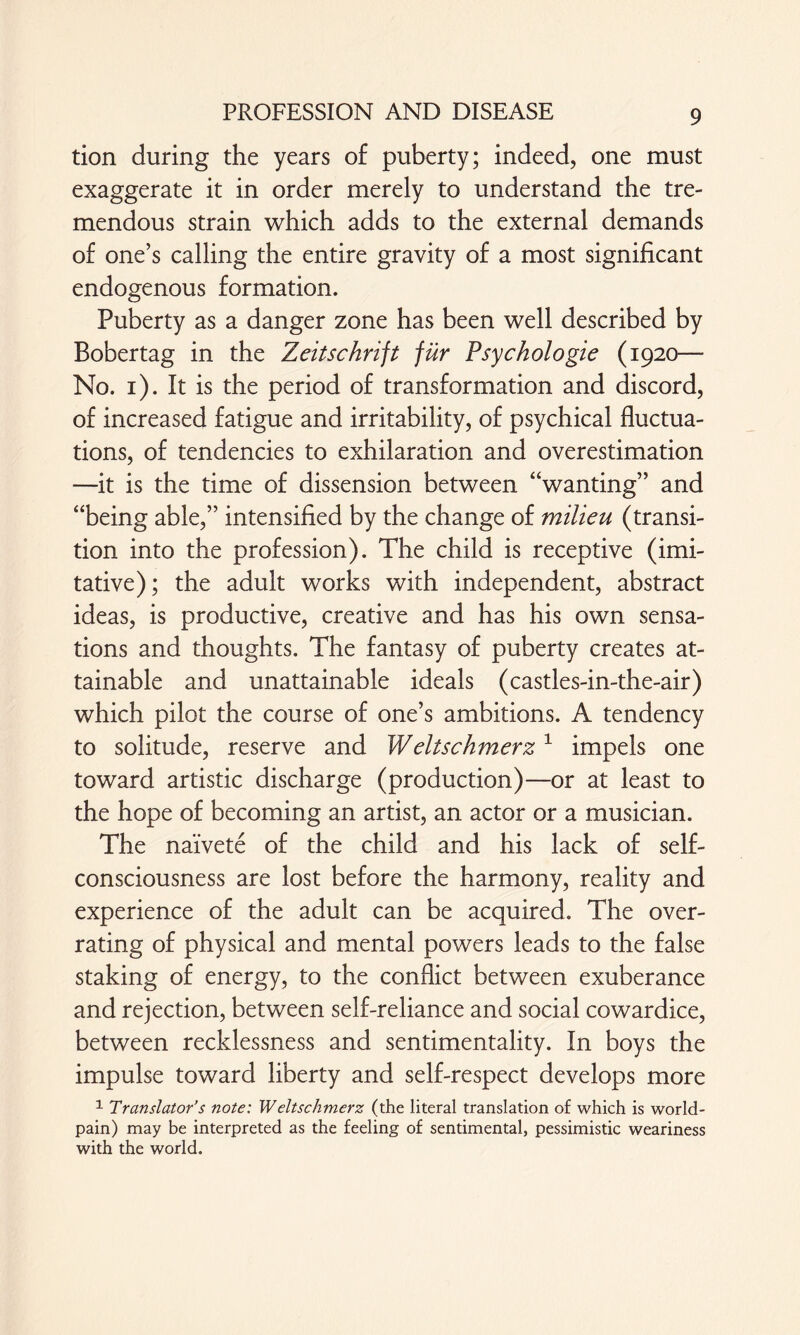 tion during the years of puberty; indeed, one must exaggerate it in order merely to understand the tre¬ mendous strain which adds to the external demands of one’s calling the entire gravity of a most significant endogenous formation. Puberty as a danger zone has been well described by Bobertag in the Zeitschrift für Psychologie (1920— No. 1). It is the period of transformation and discord, of increased fatigue and irritability, of psychical fluctua¬ tions, of tendencies to exhilaration and overestimation —it is the time of dissension between “wanting” and “being able,” intensified by the change of milieu (transi¬ tion into the profession). The child is receptive (imi¬ tative); the adult works with independent, abstract ideas, is productive, creative and has his own sensa¬ tions and thoughts. The fantasy of puberty creates at¬ tainable and unattainable ideals (castles-in-the-air) which pilot the course of one’s ambitions. A tendency to solitude, reserve and Weit schmerz 1 impels one toward artistic discharge (production)—or at least to the hope of becoming an artist, an actor or a musician. The nai'vete of the child and his lack of self- consciousness are lost before the harmony, reality and experience of the adult can be acquired. The over¬ rating of physical and mental powers leads to the false staking of energy, to the conflict between exuberance and rejection, between self-reliance and social cowardice, between recklessness and sentimentality. In boys the impulse toward liberty and self-respect develops more 1 Translator’s note: Weltschmerz (the literal translation of which is world- pain) may be interpreted as the feeling of sentimental, pessimistic weariness with the world.