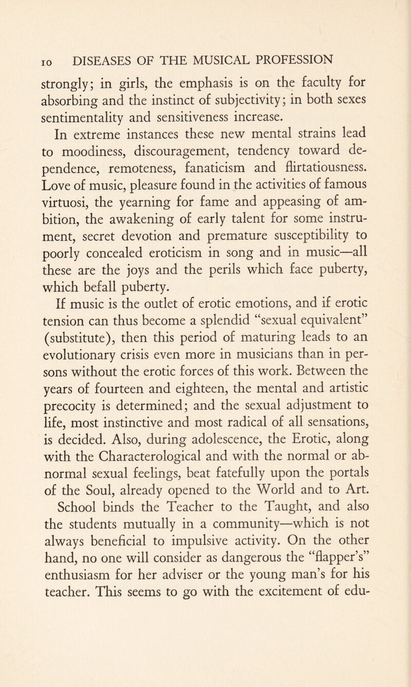 strongly; in girls, the emphasis is on the faculty for absorbing and the instinct of subjectivity; in both sexes sentimentality and sensitiveness increase. In extreme instances these new mental strains lead to moodiness, discouragement, tendency toward de¬ pendence, remoteness, fanaticism and flirtatiousness. Love of music, pleasure found in the activities of famous virtuosi, the yearning for fame and appeasing of am¬ bition, the awakening of early talent for some instru¬ ment, secret devotion and premature susceptibility to poorly concealed eroticism in song and in music—all these are the joys and the perils which face puberty, which befall puberty. If music is the outlet of erotic emotions, and if erotic tension can thus become a splendid “sexual equivalent” (substitute), then this period of maturing leads to an evolutionary crisis even more in musicians than in per¬ sons without the erotic forces of this work. Between the years of fourteen and eighteen, the mental and artistic precocity is determined; and the sexual adjustment to life, most instinctive and most radical of all sensations, is decided. Also, during adolescence, the Erotic, along with the Characterological and with the normal or ab¬ normal sexual feelings, beat fatefully upon the portals of the Soul, already opened to the World and to Art. School binds the Teacher to the Taught, and also the students mutually in a community—which is not always beneficial to impulsive activity. On the other hand, no one will consider as dangerous the “flapper’s” enthusiasm for her adviser or the young man’s for his teacher. This seems to go with the excitement of edu-