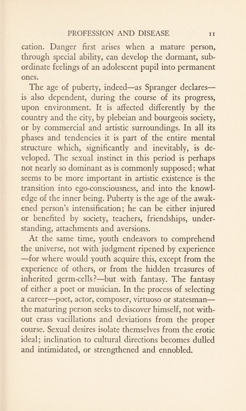 cation. Danger first arises when a mature person, through special ability, can develop the dormant, sub¬ ordinate feelings of an adolescent pupil into permanent ones. The age of puberty, indeed—as Spranger declares— is also dependent, during the course of its progress, upon environment. It is affected differently by the country and the city, by plebeian and bourgeois society, or by commercial and artistic surroundings. In all its phases and tendencies it is part of the entire mental structure which, significantly and inevitably, is de¬ veloped. The sexual instinct in this period is perhaps not nearly so dominant as is commonly supposed; what seems to be more important in artistic existence is the transition into ego-consciousness, and into the knowl¬ edge of the inner being. Puberty is the age of the awak¬ ened person’s intensification; he can be either injured or benefited by society, teachers, friendships, under¬ standing, attachments and aversions. At the same time, youth endeavors to comprehend the universe, not with judgment ripened by experience —for where would youth acquire this, except from the experience of others, or from the hidden treasures of inherited germ-cells?—but with fantasy. The fantasy of either a poet or musician. In the process of selecting a career—poet, actor, composer, virtuoso or statesman— the maturing person seeks to discover himself, not with¬ out crass vacillations and deviations from the proper course. Sexual desires isolate themselves from the erotic ideal; inclination to cultural directions becomes dulled and intimidated, or strengthened and ennobled.