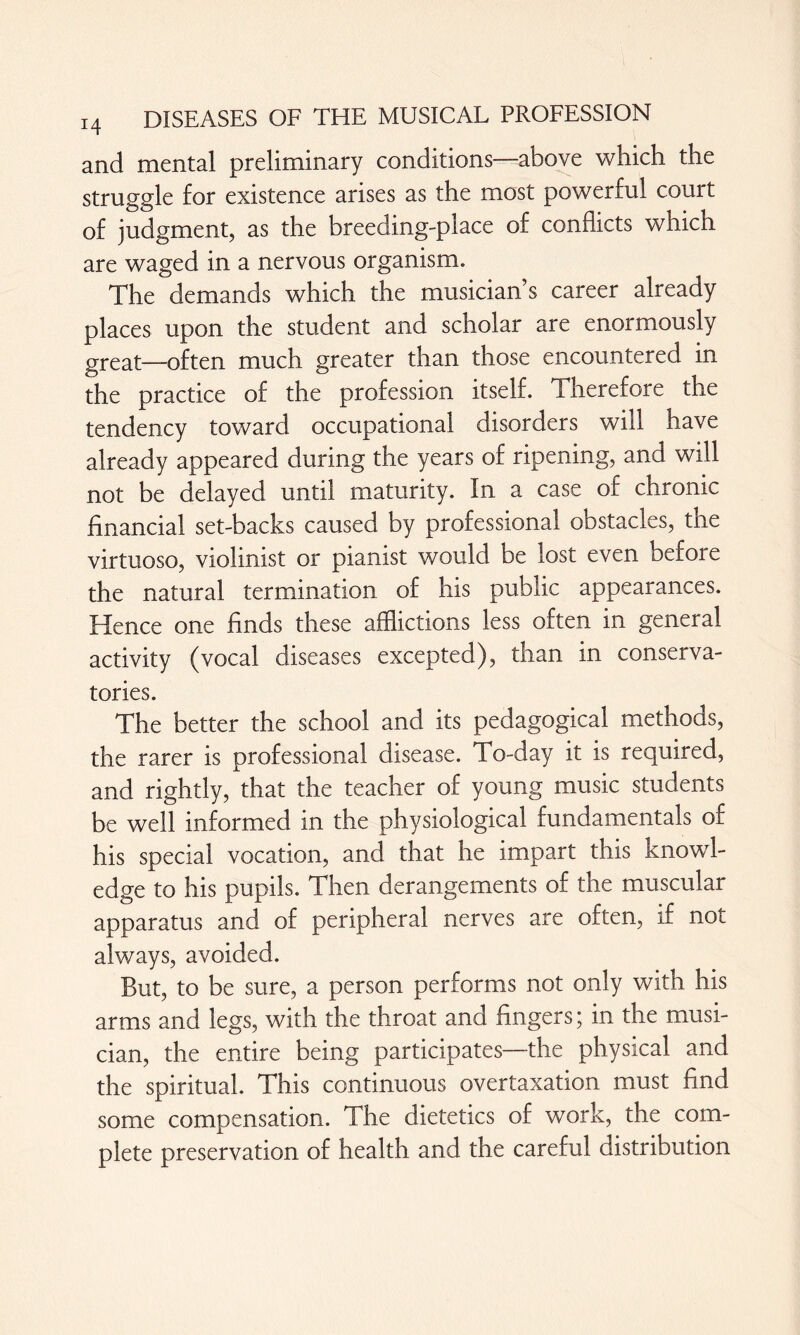 and mental preliminary conditions—above which the struggle for existence arises as the most powerful court of judgment, as the breeding-place of conflicts which are waged in a nervous organism. The demands which the musician’s career already places upon the student and scholar are enormously great—often much greater than those encountered in the practice of the profession itself. Therefore the tendency toward occupational disorders will have already appeared during the years of ripening, and will not be delayed until maturity. In a case of chronic financial set-backs caused by professional obstacles, the virtuoso, violinist or pianist would be lost even before the natural termination of his public appearances. Hence one finds these afflictions less often in general activity (vocal diseases excepted), than in conserva¬ tories. The better the school and its pedagogical methods, the rarer is professional disease. To-day it is required, and rightly, that the teacher of young music students be well informed in the physiological fundamentals of his special vocation, and that he impart this knowl¬ edge to his pupils. Then derangements of the muscular apparatus and of peripheral nerves are often, if not always, avoided. But, to be sure, a person performs not only with his arms and legs, with the throat and fingers; in the musi¬ cian, the entire being participates—the physical and the spiritual. This continuous overtaxation must find some compensation. The dietetics of work, the com¬ plete preservation of health and the careful distribution