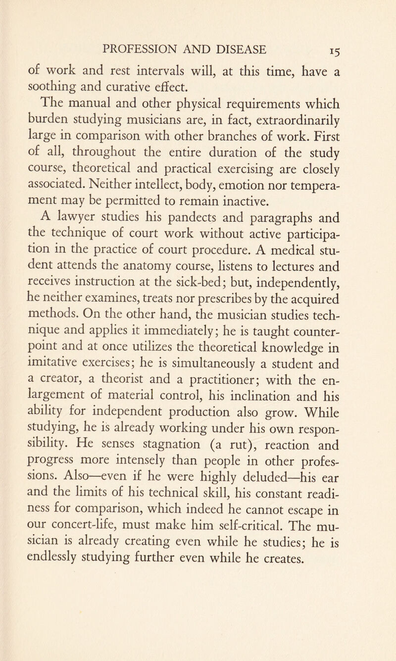 J5 of work and rest intervals will, at this time, have a soothing and curative effect. The manual and other physical requirements which burden studying musicians are, in fact, extraordinarily large in comparison with other branches of work. First of all, throughout the entire duration of the study course, theoretical and practical exercising are closely associated. Neither intellect, body, emotion nor tempera¬ ment may be permitted to remain inactive. A lawyer studies his pandects and paragraphs and the technique of court work without active participa¬ tion in the practice of court procedure. A medical stu¬ dent attends the anatomy course, listens to lectures and receives instruction at the sick-bed; but, independently, he neither examines, treats nor prescribes by the acquired methods. On the other hand, the musician studies tech¬ nique and applies it immediately; he is taught counter¬ point and at once utilizes the theoretical knowledge in imitative exercises; he is simultaneously a student and a creator, a theorist and a practitioner; with the en¬ largement of material control, his inclination and his ability for independent production also grow. While studying, he is already working under his own respon¬ sibility. He senses stagnation (a rut), reaction and progress more intensely than people in other profes¬ sions. Also—even if he were highly deluded—his ear and the limits of his technical skill, his constant readi¬ ness for comparison, which indeed he cannot escape in our concert-life, must make him self-critical. The mu¬ sician is already creating even while he studies; he is endlessly studying further even while he creates.